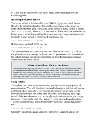 of Git is outside the scope of this book; many online resources provide
excellent guides.
Installing the Kernel Source
The kernel tarball is distributed in both GNU zip (gzip) and bzip2 format.
Bzip2 is the default and preferred format because it generally compresses
quite a bit better than gzip. The Linux kernel tarball in bzip2 format is named
linux- x . y . z .tar.bz2 , where x.y.z is the version of that particular release of the
kernel source. After downloading the source, uncompressing and untarring it
is simple. If your tarball is compressed with bzip2, run
$ tar xvjf linux-x.y.z.tar.bz2
If it is compressed with GNU zip, run
$ tar xvzf linux-x.y.z.tar.gz
This uncompresses and untars the source to the directory linux-x.y.z . If you
use git to obtain and manage the kernel source, you do not need to download
the tarball. Just run the git clone command as described and git downloads
and unpacks the latest source.
Where to Install and Hack on the Source
The kernel source is typically installed in /usr/src/linux . You should not use this source tree
for development because the kernel version against which your C library is compiled is often
linked to this tree. Moreover, you should not require root in order to make changes to the kernel—
instead, work out of your home directory and use root only to install new kernels. Even when
installing a new kernel, /usr/src/linux should remain untouched.
Using Patches
Throughout the Linux kernel community, patches are the lingua franca of
communication. You will distribute your code changes in patches and receive
code from others as patches. Incremental patches provide an easy way to
move from one kernel tree to the next. Instead of downloading each large
tarball of the kernel source, you can simply apply an incremental patch to go
from one version to the next. This saves everyone bandwidth and you time.
To apply an incremental patch, from inside your kernel source tree, simply
run
$ patch –p1 < ../patch-x.y.z
Generally, a patch to a given version of the kernel is applied against the
 