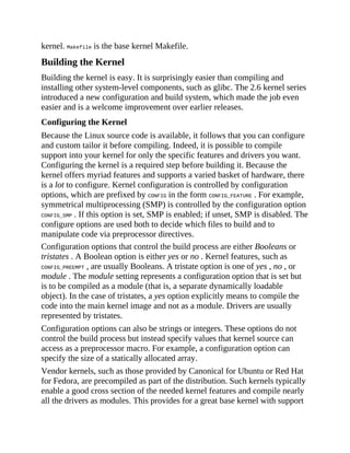 kernel. Makefile is the base kernel Makefile.
Building the Kernel
Building the kernel is easy. It is surprisingly easier than compiling and
installing other system-level components, such as glibc. The 2.6 kernel series
introduced a new configuration and build system, which made the job even
easier and is a welcome improvement over earlier releases.
Configuring the Kernel
Because the Linux source code is available, it follows that you can configure
and custom tailor it before compiling. Indeed, it is possible to compile
support into your kernel for only the specific features and drivers you want.
Configuring the kernel is a required step before building it. Because the
kernel offers myriad features and supports a varied basket of hardware, there
is a lot to configure. Kernel configuration is controlled by configuration
options, which are prefixed by CONFIG in the form CONFIG_FEATURE . For example,
symmetrical multiprocessing (SMP) is controlled by the configuration option
CONFIG_SMP . If this option is set, SMP is enabled; if unset, SMP is disabled. The
configure options are used both to decide which files to build and to
manipulate code via preprocessor directives.
Configuration options that control the build process are either Booleans or
tristates . A Boolean option is either yes or no . Kernel features, such as
CONFIG_PREEMPT , are usually Booleans. A tristate option is one of yes , no , or
module . The module setting represents a configuration option that is set but
is to be compiled as a module (that is, a separate dynamically loadable
object). In the case of tristates, a yes option explicitly means to compile the
code into the main kernel image and not as a module. Drivers are usually
represented by tristates.
Configuration options can also be strings or integers. These options do not
control the build process but instead specify values that kernel source can
access as a preprocessor macro. For example, a configuration option can
specify the size of a statically allocated array.
Vendor kernels, such as those provided by Canonical for Ubuntu or Red Hat
for Fedora, are precompiled as part of the distribution. Such kernels typically
enable a good cross section of the needed kernel features and compile nearly
all the drivers as modules. This provides for a great base kernel with support
 