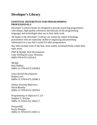 Developer’s Library
ESSENTIAL REFERENCES FOR PROGRAMMING
PROFESSIONALS
Developer’s Library books are designed to provide practicing programmers
with unique, high-quality references and tutorials on the programming
languages and technologies they use in their daily work.
All books in the Developer’s Library are written by expert technology
practitioners who are especially skilled at organizing and presenting
information in a way that’s useful for other programmers.
Key titles include some of the best, most widely acclaimed books within their
topic areas:
PHP & MySQL Web Development
Luke Welling & Laura Thomson
ISBN 978-0-672-32916-6
MySQL
Paul DuBois
ISBN-13: 978-0-672-32938-8
Linux Kernel Development
Robert Love
ISBN-13: 978-0-672-32946-3
Python Essential Reference
David Beazley
ISBN-13: 978-0-672-32978-6
Programming in Objective-C 2.0
Stephen G. Kochan
ISBN-13: 978-0-321-56615-7
PostgreSQL
Korry Douglas
ISBN-13: 978-0-672-33015-5
 