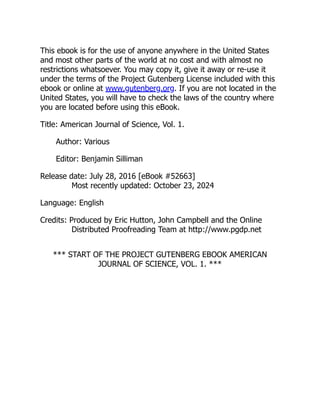 This ebook is for the use of anyone anywhere in the United States
and most other parts of the world at no cost and with almost no
restrictions whatsoever. You may copy it, give it away or re-use it
under the terms of the Project Gutenberg License included with this
ebook or online at www.gutenberg.org. If you are not located in the
United States, you will have to check the laws of the country where
you are located before using this eBook.
Title: American Journal of Science, Vol. 1.
Author: Various
Editor: Benjamin Silliman
Release date: July 28, 2016 [eBook #52663]
Most recently updated: October 23, 2024
Language: English
Credits: Produced by Eric Hutton, John Campbell and the Online
Distributed Proofreading Team at http://www.pgdp.net
*** START OF THE PROJECT GUTENBERG EBOOK AMERICAN
JOURNAL OF SCIENCE, VOL. 1. ***
 