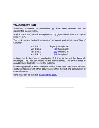 TRANSCRIBER'S NOTE
Vinculums, equivalent to parentheses (), have been retained and are
represented by an overline.
Musical sharp, flat, natural are represented by glyphs copied from the original
book: , , .
This book contains the first four issues of the Journal, each with its own Table of
Contents:
Vol. 1 No. 1 Pages 1 through 104
Vol. 1 No. 2 105 through 208
Vol. 1 No. 3 209 through 316
Vol. 1 No. 4 317 through 442
In issue No. 2, the incorrect numbering of Articles in the text has been left
unchanged. The Table of Contents for this issue is correct. This error is noted in
an Addendum, Footnote [16], by the publisher.
Obvious typographical errors and punctuation errors have been corrected after
careful comparison with other occurrences within the text and consultation of
external sources.
More detail can be found at the end of the book.
 