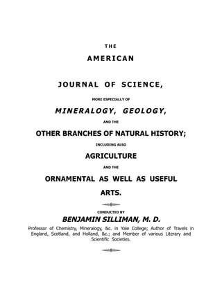 T H E
A M E R I C A N
J O U R N A L O F S C I E N C E ,
MORE ESPECIALLY OF
MINERALOGY, GEOLOGY,
AND THE
OTHER BRANCHES OF NATURAL HISTORY;
INCLUDING ALSO
AGRICULTURE
AND THE
ORNAMENTAL AS WELL AS USEFUL
ARTS.
CONDUCTED BY
BENJAMIN SILLIMAN, M. D.
Professor of Chemistry, Mineralogy, &c. in Yale College; Author of Travels in
England, Scotland, and Holland, &c.; and Member of various Literary and
Scientific Societies.
 