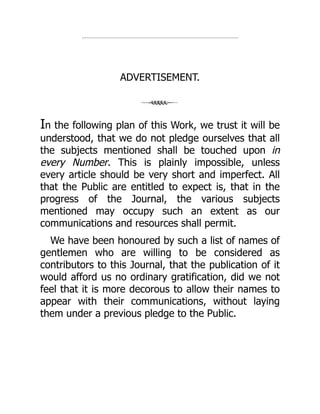 ADVERTISEMENT.
In the following plan of this Work, we trust it will be
understood, that we do not pledge ourselves that all
the subjects mentioned shall be touched upon in
every Number. This is plainly impossible, unless
every article should be very short and imperfect. All
that the Public are entitled to expect is, that in the
progress of the Journal, the various subjects
mentioned may occupy such an extent as our
communications and resources shall permit.
We have been honoured by such a list of names of
gentlemen who are willing to be considered as
contributors to this Journal, that the publication of it
would afford us no ordinary gratification, did we not
feel that it is more decorous to allow their names to
appear with their communications, without laying
them under a previous pledge to the Public.
 