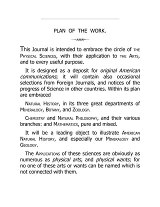 PLAN OF THE WORK.
This Journal is intended to embrace the circle of the
Physical Sciences, with their application to the Arts,
and to every useful purpose.
It is designed as a deposit for original American
communications; it will contain also occasional
selections from Foreign Journals, and notices of the
progress of Science in other countries. Within its plan
are embraced
Natural History, in its three great departments of
Mineralogy, Botany, and Zoology.
Chemistry and Natural Philosophy, and their various
branches: and Mathematics, pure and mixed.
It will be a leading object to illustrate American
Natural History, and especially our Mineralogy and
Geology.
The Applications of these sciences are obviously as
numerous as physical arts, and physical wants; for
no one of these arts or wants can be named which is
not connected with them.
 