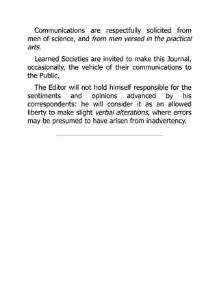 Communications are respectfully solicited from
men of science, and from men versed in the practical
arts.
Learned Societies are invited to make this Journal,
occasionally, the vehicle of their communications to
the Public.
The Editor will not hold himself responsible for the
sentiments and opinions advanced by his
correspondents: he will consider it as an allowed
liberty to make slight verbal alterations, where errors
may be presumed to have arisen from inadvertency.
 