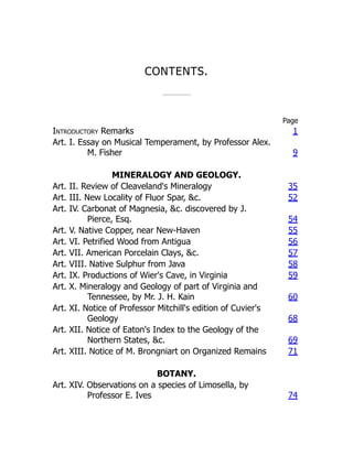CONTENTS.
Page
Introductory Remarks 1
Art. I. Essay on Musical Temperament, by Professor Alex.
M. Fisher 9
MINERALOGY AND GEOLOGY.
Art. II. Review of Cleaveland's Mineralogy 35
Art. III. New Locality of Fluor Spar, &c. 52
Art. IV. Carbonat of Magnesia, &c. discovered by J.
Pierce, Esq. 54
Art. V. Native Copper, near New-Haven 55
Art. VI. Petrified Wood from Antigua 56
Art. VII. American Porcelain Clays, &c. 57
Art. VIII. Native Sulphur from Java 58
Art. IX. Productions of Wier's Cave, in Virginia 59
Art. X. Mineralogy and Geology of part of Virginia and
Tennessee, by Mr. J. H. Kain 60
Art. XI. Notice of Professor Mitchill's edition of Cuvier's
Geology 68
Art. XII. Notice of Eaton's Index to the Geology of the
Northern States, &c. 69
Art. XIII. Notice of M. Brongniart on Organized Remains 71
BOTANY.
Art. XIV. Observations on a species of Limosella, by
Professor E. Ives 74
 