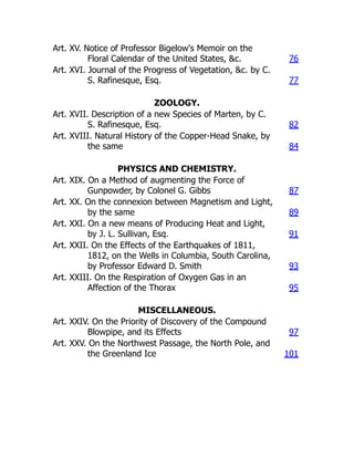 Art. XV. Notice of Professor Bigelow's Memoir on the
Floral Calendar of the United States, &c. 76
Art. XVI. Journal of the Progress of Vegetation, &c. by C.
S. Rafinesque, Esq. 77
ZOOLOGY.
Art. XVII. Description of a new Species of Marten, by C.
S. Rafinesque, Esq. 82
Art. XVIII. Natural History of the Copper-Head Snake, by
the same 84
PHYSICS AND CHEMISTRY.
Art. XIX. On a Method of augmenting the Force of
Gunpowder, by Colonel G. Gibbs 87
Art. XX. On the connexion between Magnetism and Light,
by the same 89
Art. XXI. On a new means of Producing Heat and Light,
by J. L. Sullivan, Esq. 91
Art. XXII. On the Effects of the Earthquakes of 1811,
1812, on the Wells in Columbia, South Carolina,
by Professor Edward D. Smith 93
Art. XXIII. On the Respiration of Oxygen Gas in an
Affection of the Thorax 95
MISCELLANEOUS.
Art. XXIV. On the Priority of Discovery of the Compound
Blowpipe, and its Effects 97
Art. XXV. On the Northwest Passage, the North Pole, and
the Greenland Ice 101
 