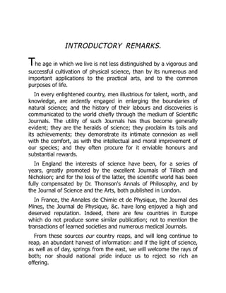 INTRODUCTORY REMARKS.
The age in which we live is not less distinguished by a vigorous and
successful cultivation of physical science, than by its numerous and
important applications to the practical arts, and to the common
purposes of life.
In every enlightened country, men illustrious for talent, worth, and
knowledge, are ardently engaged in enlarging the boundaries of
natural science; and the history of their labours and discoveries is
communicated to the world chiefly through the medium of Scientific
Journals. The utility of such Journals has thus become generally
evident; they are the heralds of science; they proclaim its toils and
its achievements; they demonstrate its intimate connexion as well
with the comfort, as with the intellectual and moral improvement of
our species; and they often procure for it enviable honours and
substantial rewards.
In England the interests of science have been, for a series of
years, greatly promoted by the excellent Journals of Tilloch and
Nicholson; and for the loss of the latter, the scientific world has been
fully compensated by Dr. Thomson's Annals of Philosophy, and by
the Journal of Science and the Arts, both published in London.
In France, the Annales de Chimie et de Physique, the Journal des
Mines, the Journal de Physique, &c. have long enjoyed a high and
deserved reputation. Indeed, there are few countries in Europe
which do not produce some similar publication; not to mention the
transactions of learned societies and numerous medical Journals.
From these sources our country reaps, and will long continue to
reap, an abundant harvest of information: and if the light of science,
as well as of day, springs from the east, we will welcome the rays of
both; nor should national pride induce us to reject so rich an
offering.
 