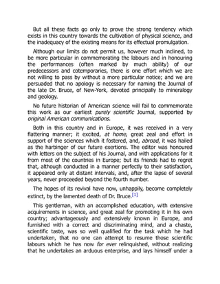 But all these facts go only to prove the strong tendency which
exists in this country towards the cultivation of physical science, and
the inadequacy of the existing means for its effectual promulgation.
Although our limits do not permit us, however much inclined, to
be more particular in commemorating the labours and in honouring
the performances (often marked by much ability) of our
predecessors and cotemporaries, there is one effort which we are
not willing to pass by without a more particular notice; and we are
persuaded that no apology is necessary for naming the Journal of
the late Dr. Bruce, of New-York, devoted principally to mineralogy
and geology.
No future historian of American science will fail to commemorate
this work as our earliest purely scientific Journal, supported by
original American communications.
Both in this country and in Europe, it was received in a very
flattering manner; it excited, at home, great zeal and effort in
support of the sciences which it fostered, and, abroad, it was hailed
as the harbinger of our future exertions. The editor was honoured
with letters on the subject of his Journal, and with applications for it
from most of the countries in Europe; but its friends had to regret
that, although conducted in a manner perfectly to their satisfaction,
it appeared only at distant intervals, and, after the lapse of several
years, never proceeded beyond the fourth number.
The hopes of its revival have now, unhappily, become completely
extinct, by the lamented death of Dr. Bruce.[1]
This gentleman, with an accomplished education, with extensive
acquirements in science, and great zeal for promoting it in his own
country; advantageously and extensively known in Europe, and
furnished with a correct and discriminating mind, and a chaste,
scientific taste, was so well qualified for the task which he had
undertaken, that no one can attempt to resume those scientific
labours which he has now for ever relinquished, without realizing
that he undertakes an arduous enterprise, and lays himself under a
 