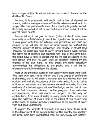 heavy responsibility. American science has much to lament in the
death of Dr. Bruce.
No one, it is presumed, will doubt that a Journal devoted to
science, and embracing a sphere sufficiently extensive to allure to its
support the principal scientific men of our country, is greatly needed;
if cordially supported, it will be successful, and if successful, it will be
a great public benefit.
Even a failure, in so good a cause, (unless it should arise from
incapacity or unfaithfulness,) cannot be regarded as dishonourable.
It may prove only that the attempt was premature, and that our
country is not yet ripe for such an undertaking; for without the
efficient support of talent, knowledge, and money, it cannot long
proceed. No editor can hope to carry forward such a work without
the active aid of scientific and practical men; but, at the same time,
the public have a right to expect that he will not be sparing of his
own labour, and that his work shall be generally marked by the
impress of his own hand. To this extent the editor cheerfully
acknowledges his obligations to the public; and it will be his
endeavour faithfully to redeem his pledge.
Most of the periodical works of our country have been short-lived.
This, also, may perish in its infancy; and if any degree of confidence
is cherished, that it will attain a maturer age, it is derived from the
obvious and intrinsic importance of the undertaking; from its being
built upon permanent and momentous national interests; from the
evidence of a decided approbation of the design, on the part of men
of the first eminence, obtained in the progress of an extensive
correspondence; from assurances of support, in the way of
contributions, from men of ability in many parts of the union; and
from the existence of such a crisis in the affairs of this country and
of the world, as appears peculiarly auspicious to the success of every
wise and good undertaking.
As regards the subjects of this work, it is in our power to do much
in the department of the natural history of this country. Our Zoology
has been more fully investigated than our mineralogy and botany;
 