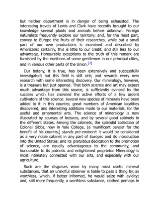 but neither department is in danger of being exhausted. The
interesting travels of Lewis and Clark have recently brought to our
knowledge several plants and animals before unknown. Foreign
naturalists frequently explore our territory; and, for the most part,
convey to Europe the fruits of their researches, while but a small
part of our own productions is examined and described by
Americans: certainly, this is little to our credit, and still less to our
advantage. Honourable exceptions to the truth of this remark are
furnished by the exertions of some gentlemen in our principal cities,
and in various other parts of the Union.[2]
Our botany, it is true, has been extensively and successfully
investigated; but this field is still rich, and rewards every new
research with some interesting discovery. Our mineralogy, however,
is a treasure but just opened. That both science and art may expect
much advantage from this source, is sufficiently evinced by the
success which has crowned the active efforts of a few ardent
cultivators of this science: several new species of minerals have been
added to it in this country; great numbers of American localities
discovered, and interesting additions made to our materials, for the
useful and ornamental arts. The science of mineralogy is now
illustrated by courses of lectures, and by several good cabinets in
the different states. Among the cabinets, the splendid collection of
Colonel Gibbs, now in Yale College, (a munificent DEPOSIT for the
benefit of his country,) stands pre-eminent: it would be considered
as a very noble cabinet in any part of Europe: and its introduction
into the United States, and its gratuitous dedication to the promotion
of science, are equally advantageous to the community, and
honourable to its patriotic and enlightened proprietor. Mineralogy is
most intimately connected with our arts, and especially with our
agriculture.
Such are the disguises worn by many most useful mineral
substances, that an unskilful observer is liable to pass a thing by, as
worthless, which, if better informed, he would seize with avidity;
and, still more frequently, a worthless substance, clothed perhaps in
 