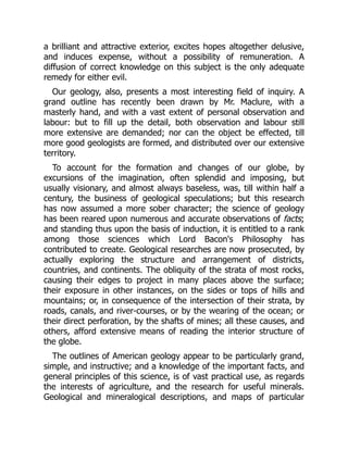 a brilliant and attractive exterior, excites hopes altogether delusive,
and induces expense, without a possibility of remuneration. A
diffusion of correct knowledge on this subject is the only adequate
remedy for either evil.
Our geology, also, presents a most interesting field of inquiry. A
grand outline has recently been drawn by Mr. Maclure, with a
masterly hand, and with a vast extent of personal observation and
labour: but to fill up the detail, both observation and labour still
more extensive are demanded; nor can the object be effected, till
more good geologists are formed, and distributed over our extensive
territory.
To account for the formation and changes of our globe, by
excursions of the imagination, often splendid and imposing, but
usually visionary, and almost always baseless, was, till within half a
century, the business of geological speculations; but this research
has now assumed a more sober character; the science of geology
has been reared upon numerous and accurate observations of facts;
and standing thus upon the basis of induction, it is entitled to a rank
among those sciences which Lord Bacon's Philosophy has
contributed to create. Geological researches are now prosecuted, by
actually exploring the structure and arrangement of districts,
countries, and continents. The obliquity of the strata of most rocks,
causing their edges to project in many places above the surface;
their exposure in other instances, on the sides or tops of hills and
mountains; or, in consequence of the intersection of their strata, by
roads, canals, and river-courses, or by the wearing of the ocean; or
their direct perforation, by the shafts of mines; all these causes, and
others, afford extensive means of reading the interior structure of
the globe.
The outlines of American geology appear to be particularly grand,
simple, and instructive; and a knowledge of the important facts, and
general principles of this science, is of vast practical use, as regards
the interests of agriculture, and the research for useful minerals.
Geological and mineralogical descriptions, and maps of particular
 