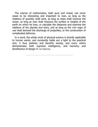 The science of mathematics, both pure and mixed, can never
cease to be interesting and important to man, as long as the
relations of quantity shall exist, as long as ships shall traverse the
ocean, as long as man shall measure the surface or heights of the
earth on which he lives, or calculate the distances and examine the
relations of the planets and stars; and as long as the iron reign of
war shall demand the discharge of projectiles, or the construction of
complicated defences.
In a word, the whole circle of physical science is directly applicable
to human wants, and constantly holds out a light to the practical
arts; it thus polishes and benefits society, and every where
demonstrates both supreme intelligence, and harmony and
beneficence of design in the Creator.
 
