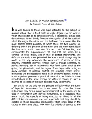 Art. I. Essay on Musical Temperament.[3]
By Professor Fisher, of Yale College.
It is well known to those who have attended to the subject of
musical ratios, that a fixed scale of eight degrees to the octave,
which shall render all its concords perfect, is impossible. It has been
demonstrated by Dr. Smith, from an investigation of all the positions
which the major, the minor, and the half-tone can assume, that the
most perfect scales possible, of which there are two equally so,
differing only in the position of the major and the minor tone above
the key note, must have one Vth and one 3d too flat, and
consequently the supplementary 4th and VIth too sharp, by a
comma. In vocal music, and in that of perfect instruments, this
defect in the scale is not perceived, because a small change may be
made in the key, whenever the occurrence of either of those
naturally imperfect intervals renders such a change necessary to
perfect harmony. But in instruments with fixed scales, such as the
guitar, the piano-forte, and the organ, if we begin with tuning as
many concords as possible perfect, the resulting chords above-
mentioned will be necessarily false in an offensive degree. Hence it
is an important problem in practical harmonics, to distribute these
imperfections in the scale among the different chords, in such a
manner as to occasion the least possible injury to harmony.
But this is not the only nor the principal difficulty which the tuner
of imperfect instruments has to encounter. In order that these
instruments may form a proper accompaniment for the voice, and be
used in conjunction with perfect instruments, it is necessary that
music should be capable of being executed on them, in all the
different keys in common use; and especially that they should be
capable of those occasional modulations which often occur in the
course of the same piece. Now only five additional sounds to the
 
