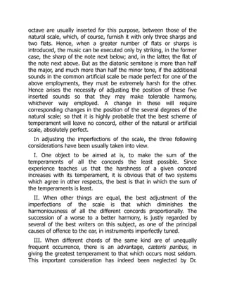 octave are usually inserted for this purpose, between those of the
natural scale, which, of course, furnish it with only three sharps and
two flats. Hence, when a greater number of flats or sharps is
introduced, the music can be executed only by striking, in the former
case, the sharp of the note next below; and, in the latter, the flat of
the note next above. But as the diatonic semitone is more than half
the major, and much more than half the minor tone, if the additional
sounds in the common artificial scale be made perfect for one of the
above employments, they must be extremely harsh for the other.
Hence arises the necessity of adjusting the position of these five
inserted sounds so that they may make tolerable harmony,
whichever way employed. A change in these will require
corresponding changes in the position of the several degrees of the
natural scale; so that it is highly probable that the best scheme of
temperament will leave no concord, either of the natural or artificial
scale, absolutely perfect.
In adjusting the imperfections of the scale, the three following
considerations have been usually taken into view.
I. One object to be aimed at is, to make the sum of the
temperaments of all the concords the least possible. Since
experience teaches us that the harshness of a given concord
increases with its temperament, it is obvious that of two systems
which agree in other respects, the best is that in which the sum of
the temperaments is least.
II. When other things are equal, the best adjustment of the
imperfections of the scale is that which diminishes the
harmoniousness of all the different concords proportionally. The
succession of a worse to a better harmony, is justly regarded by
several of the best writers on this subject, as one of the principal
causes of offence to the ear, in instruments imperfectly tuned.
III. When different chords of the same kind are of unequally
frequent occurrence, there is an advantage, cæteris paribus, in
giving the greatest temperament to that which occurs most seldom.
This important consideration has indeed been neglected by Dr.
 