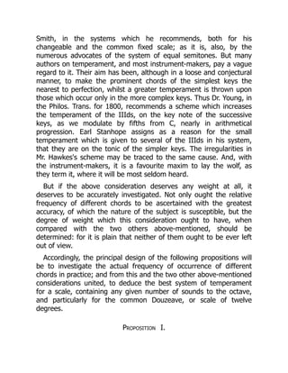 Smith, in the systems which he recommends, both for his
changeable and the common fixed scale; as it is, also, by the
numerous advocates of the system of equal semitones. But many
authors on temperament, and most instrument-makers, pay a vague
regard to it. Their aim has been, although in a loose and conjectural
manner, to make the prominent chords of the simplest keys the
nearest to perfection, whilst a greater temperament is thrown upon
those which occur only in the more complex keys. Thus Dr. Young, in
the Philos. Trans. for 1800, recommends a scheme which increases
the temperament of the IIIds, on the key note of the successive
keys, as we modulate by fifths from C, nearly in arithmetical
progression. Earl Stanhope assigns as a reason for the small
temperament which is given to several of the IIIds in his system,
that they are on the tonic of the simpler keys. The irregularities in
Mr. Hawkes's scheme may be traced to the same cause. And, with
the instrument-makers, it is a favourite maxim to lay the wolf, as
they term it, where it will be most seldom heard.
But if the above consideration deserves any weight at all, it
deserves to be accurately investigated. Not only ought the relative
frequency of different chords to be ascertained with the greatest
accuracy, of which the nature of the subject is susceptible, but the
degree of weight which this consideration ought to have, when
compared with the two others above-mentioned, should be
determined: for it is plain that neither of them ought to be ever left
out of view.
Accordingly, the principal design of the following propositions will
be to investigate the actual frequency of occurrence of different
chords in practice; and from this and the two other above-mentioned
considerations united, to deduce the best system of temperament
for a scale, containing any given number of sounds to the octave,
and particularly for the common Douzeave, or scale of twelve
degrees.
Proposition I.
 