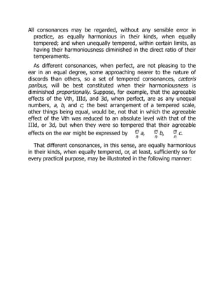 All consonances may be regarded, without any sensible error in
practice, as equally harmonious in their kinds, when equally
tempered; and when unequally tempered, within certain limits, as
having their harmoniousness diminished in the direct ratio of their
temperaments.
As different consonances, when perfect, are not pleasing to the
ear in an equal degree, some approaching nearer to the nature of
discords than others, so a set of tempered consonances, cæteris
paribus, will be best constituted when their harmoniousness is
diminished proportionally. Suppose, for example, that the agreeable
effects of the Vth, IIId, and 3d, when perfect, are as any unequal
numbers, a, b, and c; the best arrangement of a tempered scale,
other things being equal, would be, not that in which the agreeable
effect of the Vth was reduced to an absolute level with that of the
IIId, or 3d, but when they were so tempered that their agreeable
effects on the ear might be expressed by m
n
a, m
n
b, m
n
c.
That different consonances, in this sense, are equally harmonious
in their kinds, when equally tempered, or, at least, sufficiently so for
every practical purpose, may be illustrated in the following manner:
 