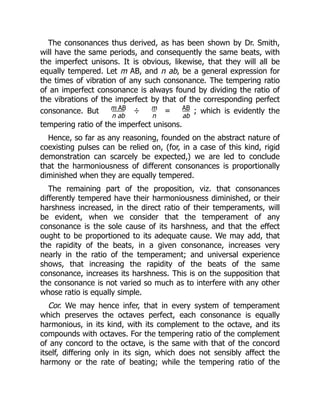 The consonances thus derived, as has been shown by Dr. Smith,
will have the same periods, and consequently the same beats, with
the imperfect unisons. It is obvious, likewise, that they will all be
equally tempered. Let m AB, and n ab, be a general expression for
the times of vibration of any such consonance. The tempering ratio
of an imperfect consonance is always found by dividing the ratio of
the vibrations of the imperfect by that of the corresponding perfect
consonance. But m AB
n ab
÷ m
n
= AB
ab
; which is evidently the
tempering ratio of the imperfect unisons.
Hence, so far as any reasoning, founded on the abstract nature of
coexisting pulses can be relied on, (for, in a case of this kind, rigid
demonstration can scarcely be expected,) we are led to conclude
that the harmoniousness of different consonances is proportionally
diminished when they are equally tempered.
The remaining part of the proposition, viz. that consonances
differently tempered have their harmoniousness diminished, or their
harshness increased, in the direct ratio of their temperaments, will
be evident, when we consider that the temperament of any
consonance is the sole cause of its harshness, and that the effect
ought to be proportioned to its adequate cause. We may add, that
the rapidity of the beats, in a given consonance, increases very
nearly in the ratio of the temperament; and universal experience
shows, that increasing the rapidity of the beats of the same
consonance, increases its harshness. This is on the supposition that
the consonance is not varied so much as to interfere with any other
whose ratio is equally simple.
Cor. We may hence infer, that in every system of temperament
which preserves the octaves perfect, each consonance is equally
harmonious, in its kind, with its complement to the octave, and its
compounds with octaves. For the tempering ratio of the complement
of any concord to the octave, is the same with that of the concord
itself, differing only in its sign, which does not sensibly affect the
harmony or the rate of beating; while the tempering ratio of the
 