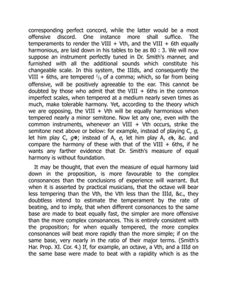 corresponding perfect concord, while the latter would be a most
offensive discord. One instance more shall suffice. The
temperaments to render the VIII + Vth, and the VIII + 6th equally
harmonious, are laid down in his tables to be as 80 : 3. We will now
suppose an instrument perfectly tuned in Dr. Smith's manner, and
furnished with all the additional sounds which constitute his
changeable scale. In this system, the IIIds, and consequently the
VIII + 6ths, are tempered 1/9 of a comma; which, so far from being
offensive, will be positively agreeable to the ear. This cannot be
doubted by those who admit that the VIII + 6ths in the common
imperfect scales, when tempered at a medium nearly seven times as
much, make tolerable harmony. Yet, according to the theory which
we are opposing, the VIII + Vth will be equally harmonious when
tempered nearly a minor semitone. Now let any one, even with the
common instruments, whenever an VIII + Vth occurs, strike the
semitone next above or below: for example, instead of playing C, g,
let him play C, g ; instead of A, e, let him play A, e , &c. and
compare the harmony of these with that of the VIII + 6ths, if he
wants any farther evidence that Dr. Smith's measure of equal
harmony is without foundation.
It may be thought, that even the measure of equal harmony laid
down in the proposition, is more favourable to the complex
consonances than the conclusions of experience will warrant. But
when it is asserted by practical musicians, that the octave will bear
less tempering than the Vth, the Vth less than the IIId, &c., they
doubtless intend to estimate the temperament by the rate of
beating, and to imply, that when different consonances to the same
base are made to beat equally fast, the simpler are more offensive
than the more complex consonances. This is entirely consistent with
the proposition; for when equally tempered, the more complex
consonances will beat more rapidly than the more simple; if on the
same base, very nearly in the ratio of their major terms. (Smith's
Har. Prop. XI. Cor. 4.) If, for example, an octave, a Vth, and a IIId on
the same base were made to beat with a rapidity which is as the
 