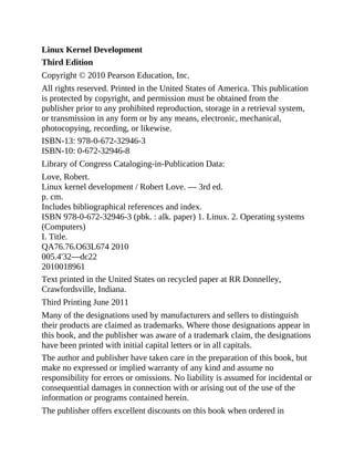Linux Kernel Development
Third Edition
Copyright © 2010 Pearson Education, Inc.
All rights reserved. Printed in the United States of America. This publication
is protected by copyright, and permission must be obtained from the
publisher prior to any prohibited reproduction, storage in a retrieval system,
or transmission in any form or by any means, electronic, mechanical,
photocopying, recording, or likewise.
ISBN-13: 978-0-672-32946-3
ISBN-10: 0-672-32946-8
Library of Congress Cataloging-in-Publication Data:
Love, Robert.
Linux kernel development / Robert Love. — 3rd ed.
p. cm.
Includes bibliographical references and index.
ISBN 978-0-672-32946-3 (pbk. : alk. paper) 1. Linux. 2. Operating systems
(Computers)
I. Title.
QA76.76.O63L674 2010
005.4'32—dc22
2010018961
Text printed in the United States on recycled paper at RR Donnelley,
Crawfordsville, Indiana.
Third Printing June 2011
Many of the designations used by manufacturers and sellers to distinguish
their products are claimed as trademarks. Where those designations appear in
this book, and the publisher was aware of a trademark claim, the designations
have been printed with initial capital letters or in all capitals.
The author and publisher have taken care in the preparation of this book, but
make no expressed or implied warranty of any kind and assume no
responsibility for errors or omissions. No liability is assumed for incidental or
consequential damages in connection with or arising out of the use of the
information or programs contained herein.
The publisher offers excellent discounts on this book when ordered in
 