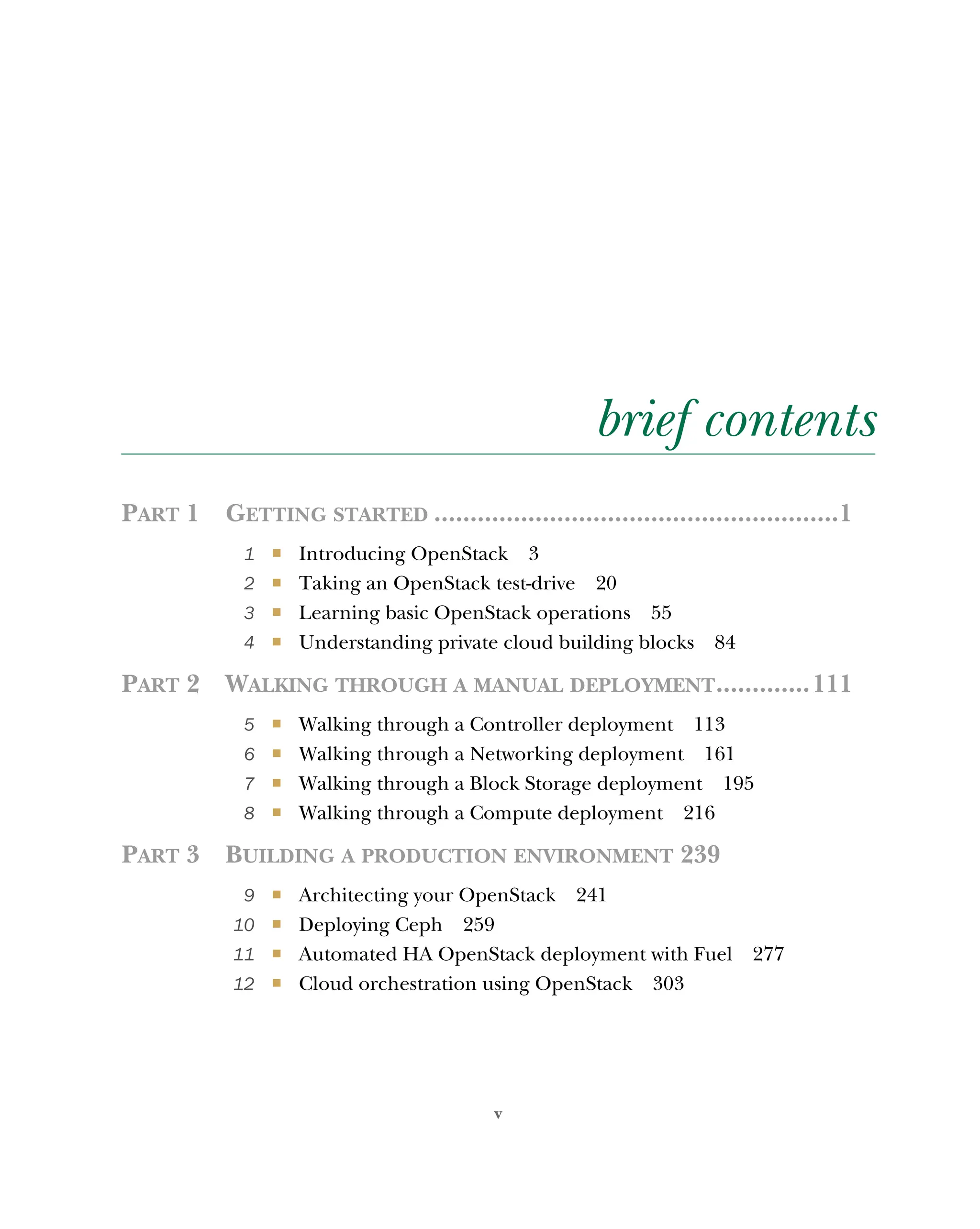 v
brief contents
PART 1 GETTING STARTED ........................................................1
1 ■ Introducing OpenStack 3
2 ■ Taking an OpenStack test-drive 20
3 ■ Learning basic OpenStack operations 55
4 ■ Understanding private cloud building blocks 84
PART 2 WALKING THROUGH A MANUAL DEPLOYMENT.............111
5 ■ Walking through a Controller deployment 113
6 ■ Walking through a Networking deployment 161
7 ■ Walking through a Block Storage deployment 195
8 ■ Walking through a Compute deployment 216
PART 3 BUILDING A PRODUCTION ENVIRONMENT 239
9 ■ Architecting your OpenStack 241
10 ■ Deploying Ceph 259
11 ■ Automated HA OpenStack deployment with Fuel 277
12 ■ Cloud orchestration using OpenStack 303
Licensed to tracy moore <nordick.an@gmail.com>
 