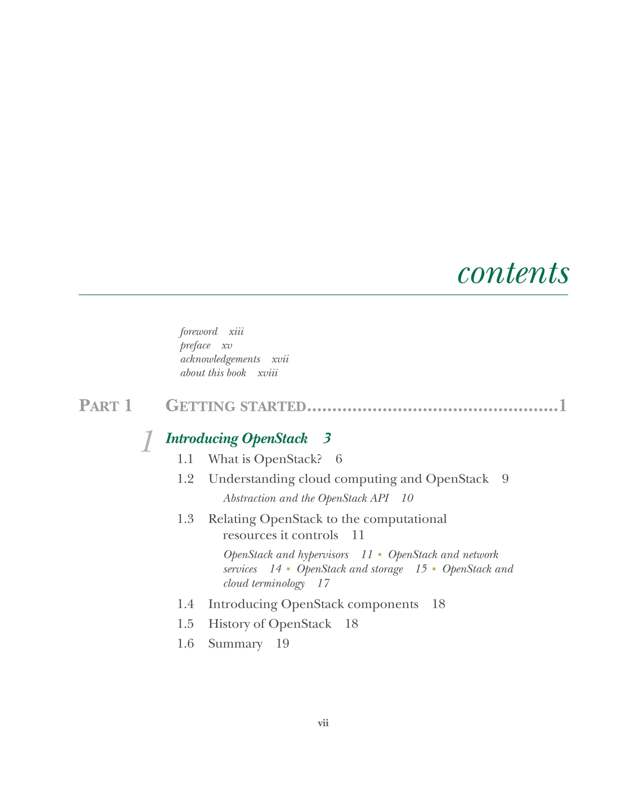 vii
contents
foreword xiii
preface xv
acknowledgements xvii
about this book xviii
PART 1 GETTING STARTED..................................................1
1 Introducing OpenStack 3
1.1 What is OpenStack? 6
1.2 Understanding cloud computing and OpenStack 9
Abstraction and the OpenStack API 10
1.3 Relating OpenStack to the computational
resources it controls 11
OpenStack and hypervisors 11 ■
OpenStack and network
services 14 ■
OpenStack and storage 15 ■
OpenStack and
cloud terminology 17
1.4 Introducing OpenStack components 18
1.5 History of OpenStack 18
1.6 Summary 19
Licensed to tracy moore <nordick.an@gmail.com>
 
