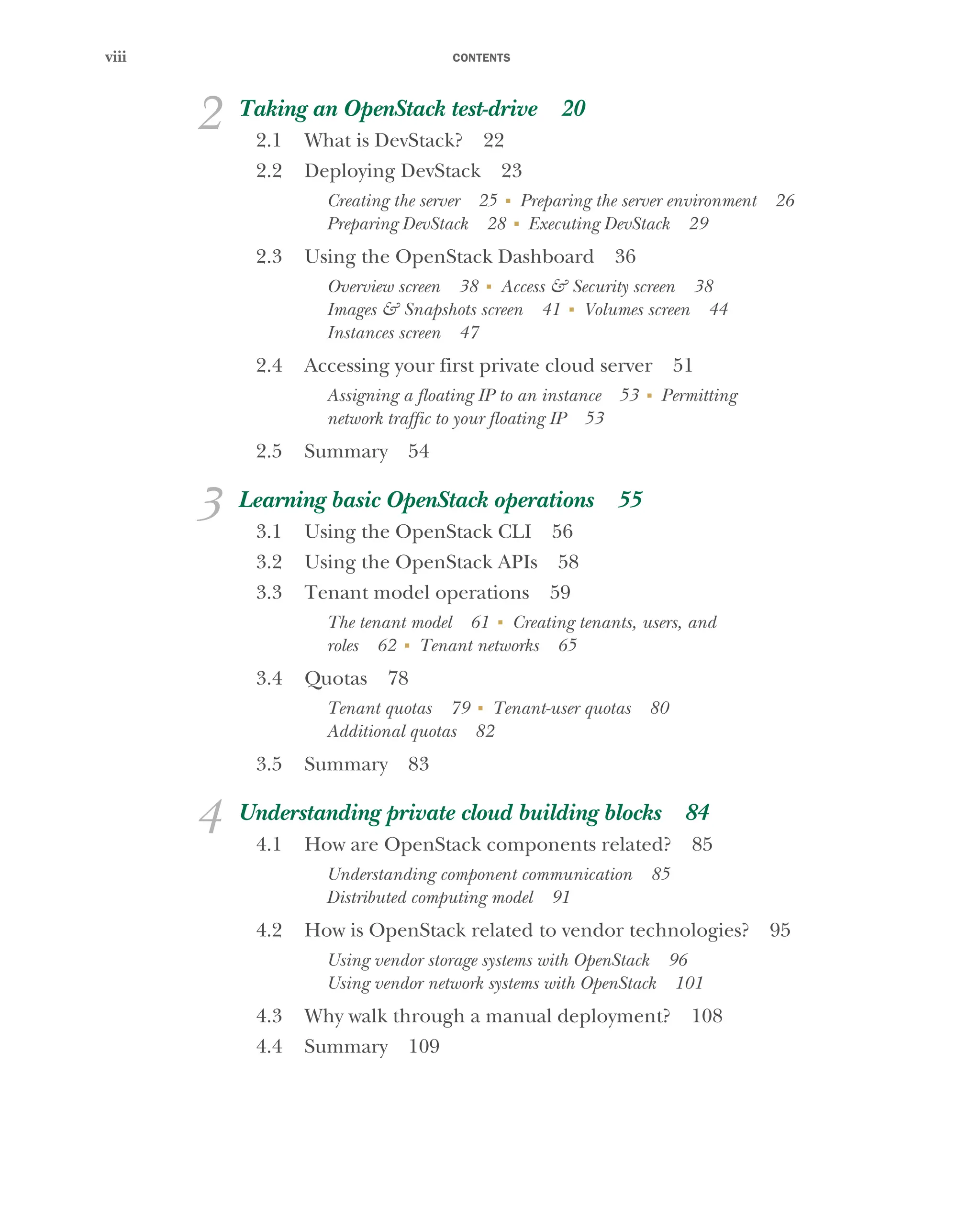 CONTENTS
viii
2 Taking an OpenStack test-drive 20
2.1 What is DevStack? 22
2.2 Deploying DevStack 23
Creating the server 25 ■
Preparing the server environment 26
Preparing DevStack 28 ■
Executing DevStack 29
2.3 Using the OpenStack Dashboard 36
Overview screen 38 ■
Access & Security screen 38
Images & Snapshots screen 41 ■
Volumes screen 44
Instances screen 47
2.4 Accessing your first private cloud server 51
Assigning a floating IP to an instance 53 ■
Permitting
network traffic to your floating IP 53
2.5 Summary 54
3 Learning basic OpenStack operations 55
3.1 Using the OpenStack CLI 56
3.2 Using the OpenStack APIs 58
3.3 Tenant model operations 59
The tenant model 61 ■
Creating tenants, users, and
roles 62 ■
Tenant networks 65
3.4 Quotas 78
Tenant quotas 79 ■
Tenant-user quotas 80
Additional quotas 82
3.5 Summary 83
4 Understanding private cloud building blocks 84
4.1 How are OpenStack components related? 85
Understanding component communication 85
Distributed computing model 91
4.2 How is OpenStack related to vendor technologies? 95
Using vendor storage systems with OpenStack 96
Using vendor network systems with OpenStack 101
4.3 Why walk through a manual deployment? 108
4.4 Summary 109
Licensed to tracy moore <nordick.an@gmail.com>
 