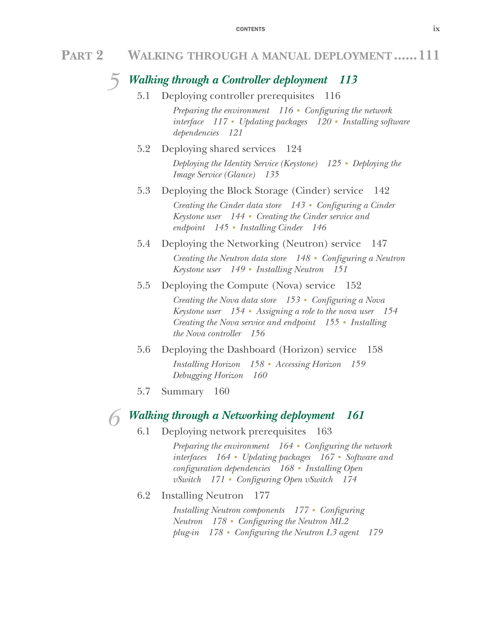CONTENTS ix
PART 2 WALKING THROUGH A MANUAL DEPLOYMENT......111
5 Walking through a Controller deployment 113
5.1 Deploying controller prerequisites 116
Preparing the environment 116 ■
Configuring the network
interface 117 ■
Updating packages 120 ■
Installing software
dependencies 121
5.2 Deploying shared services 124
Deploying the Identity Service (Keystone) 125 ■
Deploying the
Image Service (Glance) 135
5.3 Deploying the Block Storage (Cinder) service 142
Creating the Cinder data store 143 ■
Configuring a Cinder
Keystone user 144 ■
Creating the Cinder service and
endpoint 145 ■
Installing Cinder 146
5.4 Deploying the Networking (Neutron) service 147
Creating the Neutron data store 148 ■
Configuring a Neutron
Keystone user 149 ■
Installing Neutron 151
5.5 Deploying the Compute (Nova) service 152
Creating the Nova data store 153 ■
Configuring a Nova
Keystone user 154 ■
Assigning a role to the nova user 154
Creating the Nova service and endpoint 155 ■
Installing
the Nova controller 156
5.6 Deploying the Dashboard (Horizon) service 158
Installing Horizon 158 ■
Accessing Horizon 159
Debugging Horizon 160
5.7 Summary 160
6 Walking through a Networking deployment 161
6.1 Deploying network prerequisites 163
Preparing the environment 164 ■
Configuring the network
interfaces 164 ■
Updating packages 167 ■
Software and
configuration dependencies 168 ■
Installing Open
vSwitch 171 ■
Configuring Open vSwitch 174
6.2 Installing Neutron 177
Installing Neutron components 177 ■
Configuring
Neutron 178 ■
Configuring the Neutron ML2
plug-in 178 ■
Configuring the Neutron L3 agent 179
Licensed to tracy moore <nordick.an@gmail.com>
 