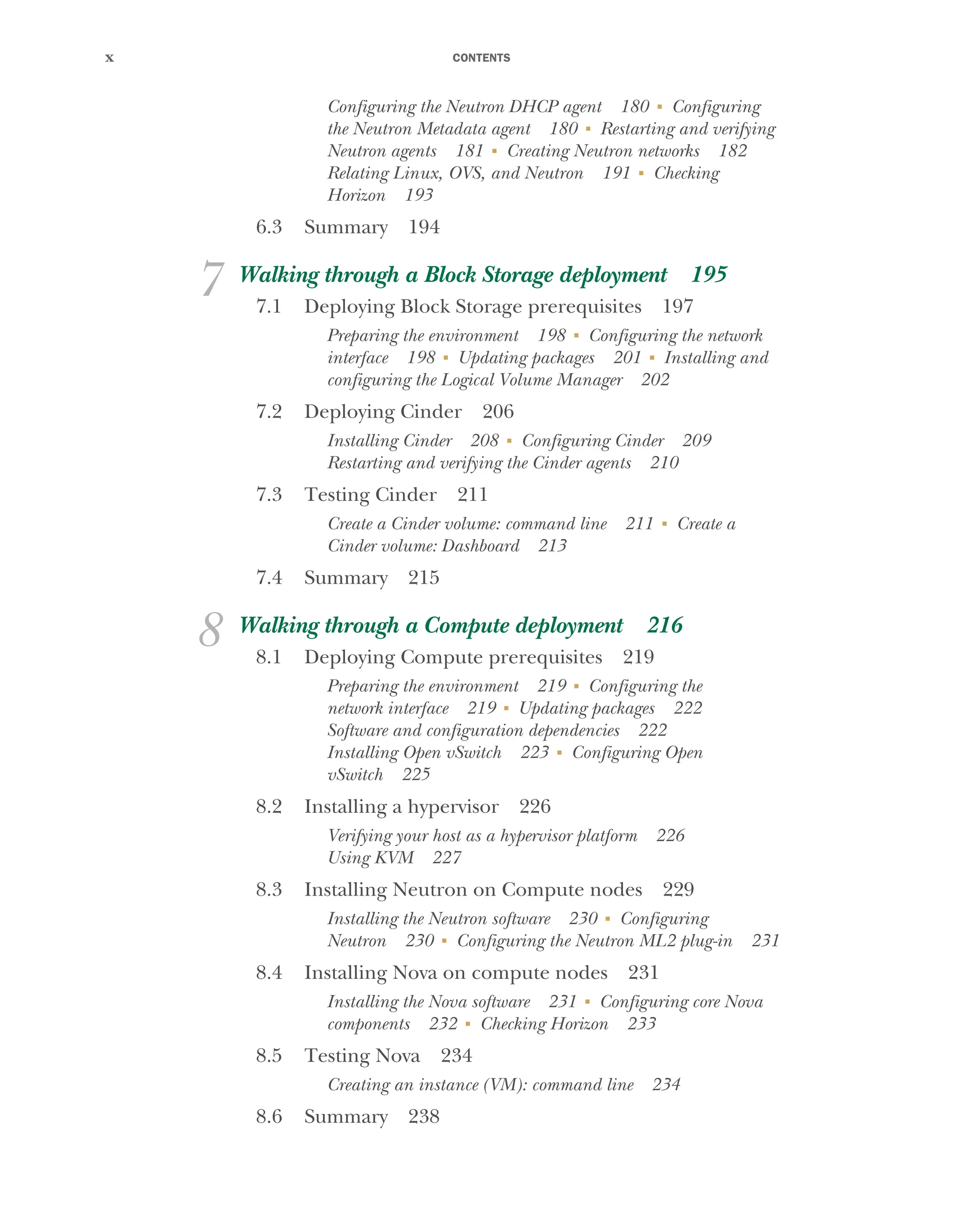 CONTENTS
x
Configuring the Neutron DHCP agent 180 ■
Configuring
the Neutron Metadata agent 180 ■
Restarting and verifying
Neutron agents 181 ■
Creating Neutron networks 182
Relating Linux, OVS, and Neutron 191 ■
Checking
Horizon 193
6.3 Summary 194
7 Walking through a Block Storage deployment 195
7.1 Deploying Block Storage prerequisites 197
Preparing the environment 198 ■
Configuring the network
interface 198 ■
Updating packages 201 ■
Installing and
configuring the Logical Volume Manager 202
7.2 Deploying Cinder 206
Installing Cinder 208 ■
Configuring Cinder 209
Restarting and verifying the Cinder agents 210
7.3 Testing Cinder 211
Create a Cinder volume: command line 211 ■
Create a
Cinder volume: Dashboard 213
7.4 Summary 215
8 Walking through a Compute deployment 216
8.1 Deploying Compute prerequisites 219
Preparing the environment 219 ■
Configuring the
network interface 219 ■
Updating packages 222
Software and configuration dependencies 222
Installing Open vSwitch 223 ■
Configuring Open
vSwitch 225
8.2 Installing a hypervisor 226
Verifying your host as a hypervisor platform 226
Using KVM 227
8.3 Installing Neutron on Compute nodes 229
Installing the Neutron software 230 ■
Configuring
Neutron 230 ■
Configuring the Neutron ML2 plug-in 231
8.4 Installing Nova on compute nodes 231
Installing the Nova software 231 ■
Configuring core Nova
components 232 ■
Checking Horizon 233
8.5 Testing Nova 234
Creating an instance (VM): command line 234
8.6 Summary 238
Licensed to tracy moore <nordick.an@gmail.com>
 
