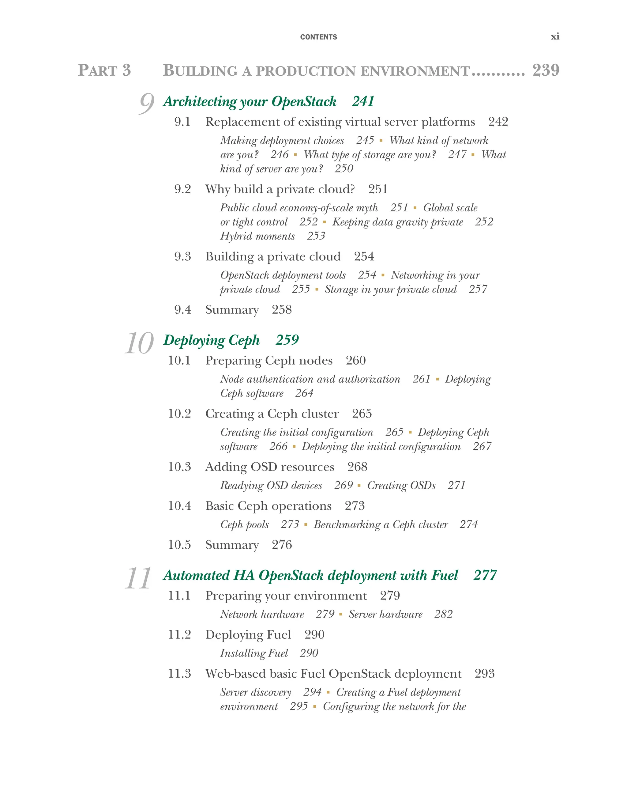 CONTENTS xi
PART 3 BUILDING A PRODUCTION ENVIRONMENT........... 239
9 Architecting your OpenStack 241
9.1 Replacement of existing virtual server platforms 242
Making deployment choices 245 ■
What kind of network
are you? 246 ■
What type of storage are you? 247 ■
What
kind of server are you? 250
9.2 Why build a private cloud? 251
Public cloud economy-of-scale myth 251 ■
Global scale
or tight control 252 ■
Keeping data gravity private 252
Hybrid moments 253
9.3 Building a private cloud 254
OpenStack deployment tools 254 ■
Networking in your
private cloud 255 ■
Storage in your private cloud 257
9.4 Summary 258
10 Deploying Ceph 259
10.1 Preparing Ceph nodes 260
Node authentication and authorization 261 ■
Deploying
Ceph software 264
10.2 Creating a Ceph cluster 265
Creating the initial configuration 265 ■
Deploying Ceph
software 266 ■
Deploying the initial configuration 267
10.3 Adding OSD resources 268
Readying OSD devices 269 ■
Creating OSDs 271
10.4 Basic Ceph operations 273
Ceph pools 273 ■
Benchmarking a Ceph cluster 274
10.5 Summary 276
11 Automated HA OpenStack deployment with Fuel 277
11.1 Preparing your environment 279
Network hardware 279 ■
Server hardware 282
11.2 Deploying Fuel 290
Installing Fuel 290
11.3 Web-based basic Fuel OpenStack deployment 293
Server discovery 294 ■
Creating a Fuel deployment
environment 295 ■
Configuring the network for the
Licensed to tracy moore <nordick.an@gmail.com>
 