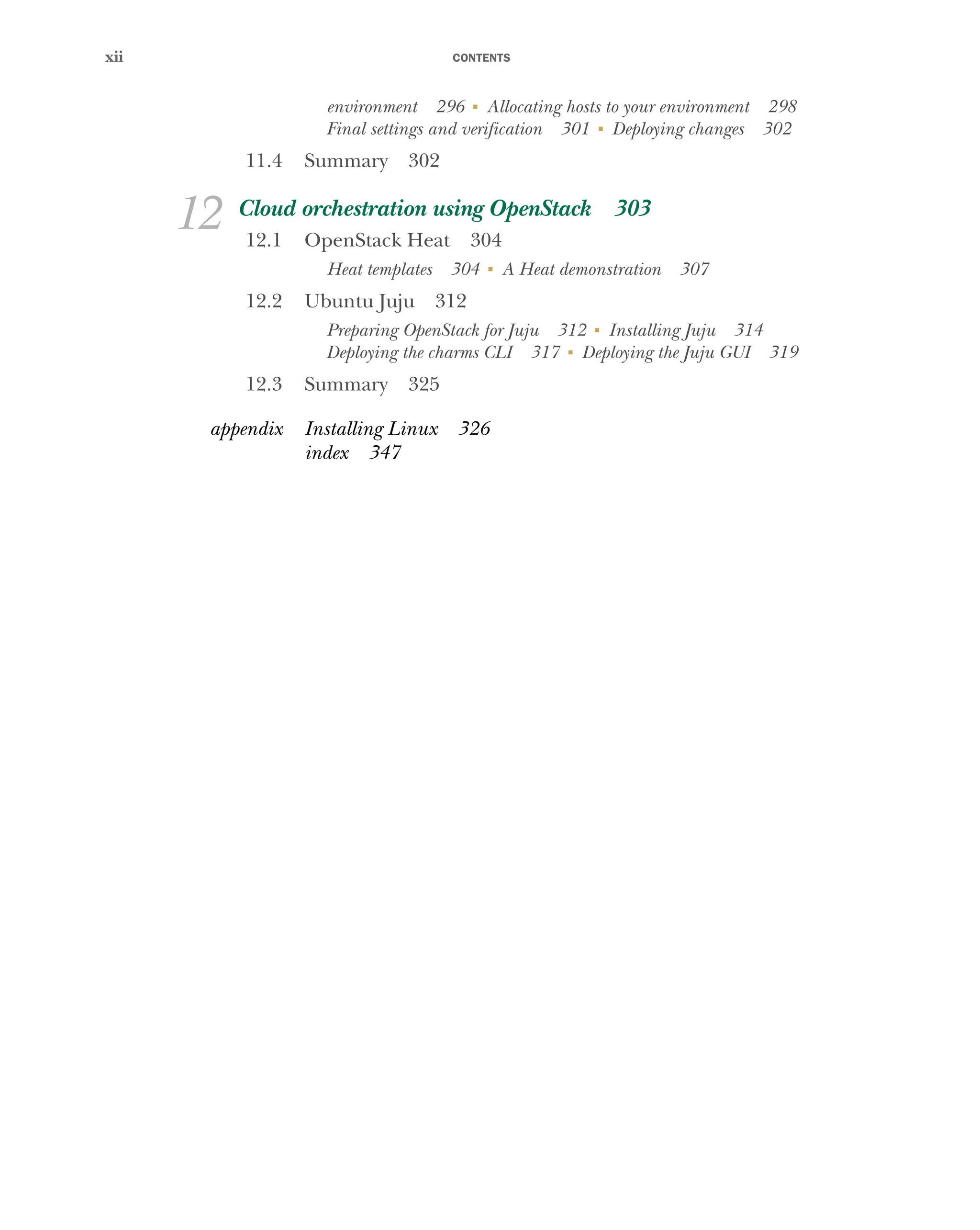 CONTENTS
xii
environment 296 ■
Allocating hosts to your environment 298
Final settings and verification 301 ■
Deploying changes 302
11.4 Summary 302
12 Cloud orchestration using OpenStack 303
12.1 OpenStack Heat 304
Heat templates 304 ■
A Heat demonstration 307
12.2 Ubuntu Juju 312
Preparing OpenStack for Juju 312 ■
Installing Juju 314
Deploying the charms CLI 317 ■
Deploying the Juju GUI 319
12.3 Summary 325
appendix Installing Linux 326
index 347
Licensed to tracy moore <nordick.an@gmail.com>
 