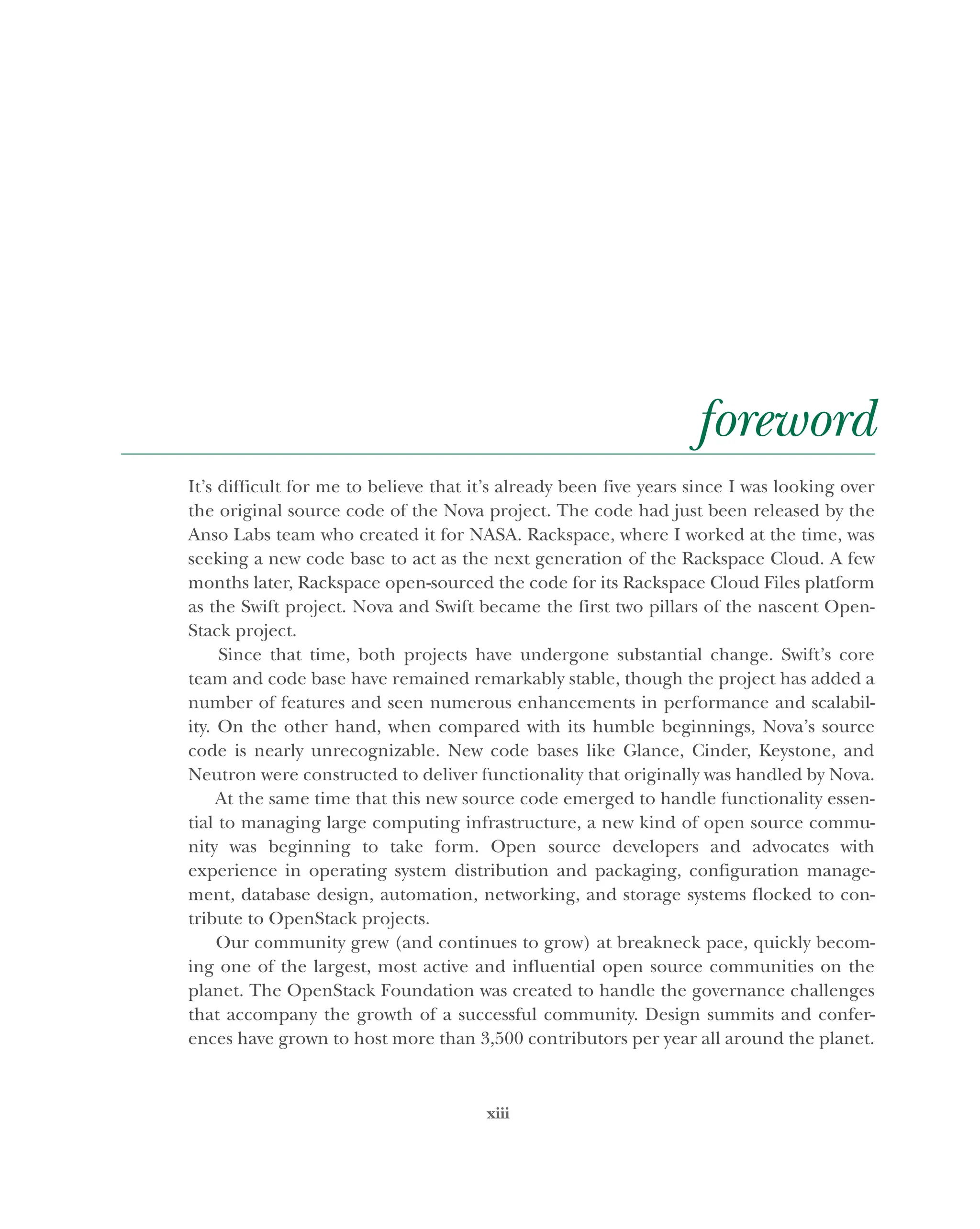 xiii
foreword
It’s difficult for me to believe that it’s already been five years since I was looking over
the original source code of the Nova project. The code had just been released by the
Anso Labs team who created it for NASA. Rackspace, where I worked at the time, was
seeking a new code base to act as the next generation of the Rackspace Cloud. A few
months later, Rackspace open-sourced the code for its Rackspace Cloud Files platform
as the Swift project. Nova and Swift became the first two pillars of the nascent Open-
Stack project.
Since that time, both projects have undergone substantial change. Swift’s core
team and code base have remained remarkably stable, though the project has added a
number of features and seen numerous enhancements in performance and scalabil-
ity. On the other hand, when compared with its humble beginnings, Nova’s source
code is nearly unrecognizable. New code bases like Glance, Cinder, Keystone, and
Neutron were constructed to deliver functionality that originally was handled by Nova.
At the same time that this new source code emerged to handle functionality essen-
tial to managing large computing infrastructure, a new kind of open source commu-
nity was beginning to take form. Open source developers and advocates with
experience in operating system distribution and packaging, configuration manage-
ment, database design, automation, networking, and storage systems flocked to con-
tribute to OpenStack projects.
Our community grew (and continues to grow) at breakneck pace, quickly becom-
ing one of the largest, most active and influential open source communities on the
planet. The OpenStack Foundation was created to handle the governance challenges
that accompany the growth of a successful community. Design summits and confer-
ences have grown to host more than 3,500 contributors per year all around the planet.
Licensed to tracy moore <nordick.an@gmail.com>
 