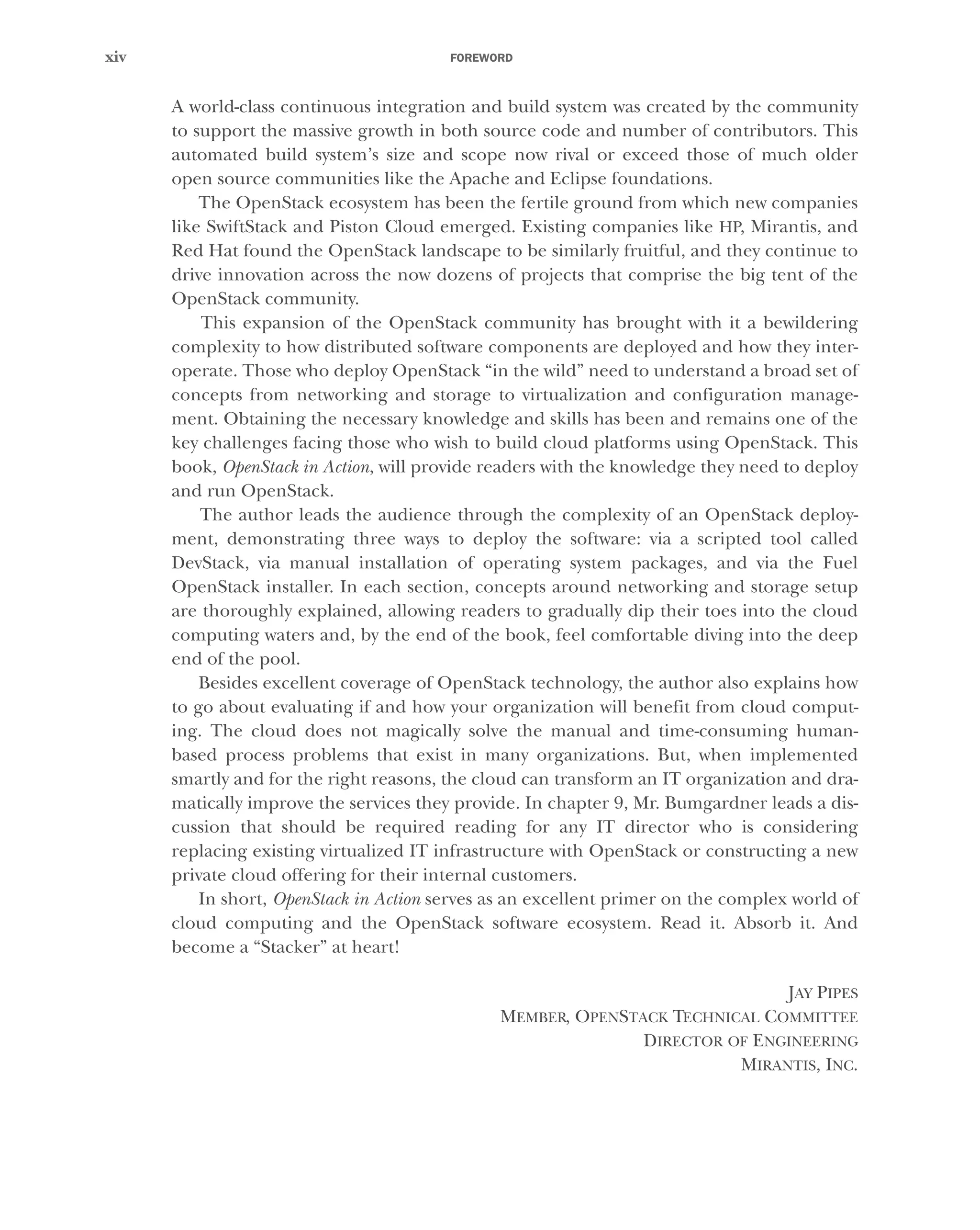 FOREWORD
xiv
A world-class continuous integration and build system was created by the community
to support the massive growth in both source code and number of contributors. This
automated build system’s size and scope now rival or exceed those of much older
open source communities like the Apache and Eclipse foundations.
The OpenStack ecosystem has been the fertile ground from which new companies
like SwiftStack and Piston Cloud emerged. Existing companies like HP, Mirantis, and
Red Hat found the OpenStack landscape to be similarly fruitful, and they continue to
drive innovation across the now dozens of projects that comprise the big tent of the
OpenStack community.
This expansion of the OpenStack community has brought with it a bewildering
complexity to how distributed software components are deployed and how they inter-
operate. Those who deploy OpenStack “in the wild” need to understand a broad set of
concepts from networking and storage to virtualization and configuration manage-
ment. Obtaining the necessary knowledge and skills has been and remains one of the
key challenges facing those who wish to build cloud platforms using OpenStack. This
book, OpenStack in Action, will provide readers with the knowledge they need to deploy
and run OpenStack.
The author leads the audience through the complexity of an OpenStack deploy-
ment, demonstrating three ways to deploy the software: via a scripted tool called
DevStack, via manual installation of operating system packages, and via the Fuel
OpenStack installer. In each section, concepts around networking and storage setup
are thoroughly explained, allowing readers to gradually dip their toes into the cloud
computing waters and, by the end of the book, feel comfortable diving into the deep
end of the pool.
Besides excellent coverage of OpenStack technology, the author also explains how
to go about evaluating if and how your organization will benefit from cloud comput-
ing. The cloud does not magically solve the manual and time-consuming human-
based process problems that exist in many organizations. But, when implemented
smartly and for the right reasons, the cloud can transform an IT organization and dra-
matically improve the services they provide. In chapter 9, Mr. Bumgardner leads a dis-
cussion that should be required reading for any IT director who is considering
replacing existing virtualized IT infrastructure with OpenStack or constructing a new
private cloud offering for their internal customers.
In short, OpenStack in Action serves as an excellent primer on the complex world of
cloud computing and the OpenStack software ecosystem. Read it. Absorb it. And
become a “Stacker” at heart!
JAY PIPES
MEMBER, OPENSTACK TECHNICAL COMMITTEE
DIRECTOR OF ENGINEERING
MIRANTIS, INC.
Licensed to tracy moore <nordick.an@gmail.com>
 