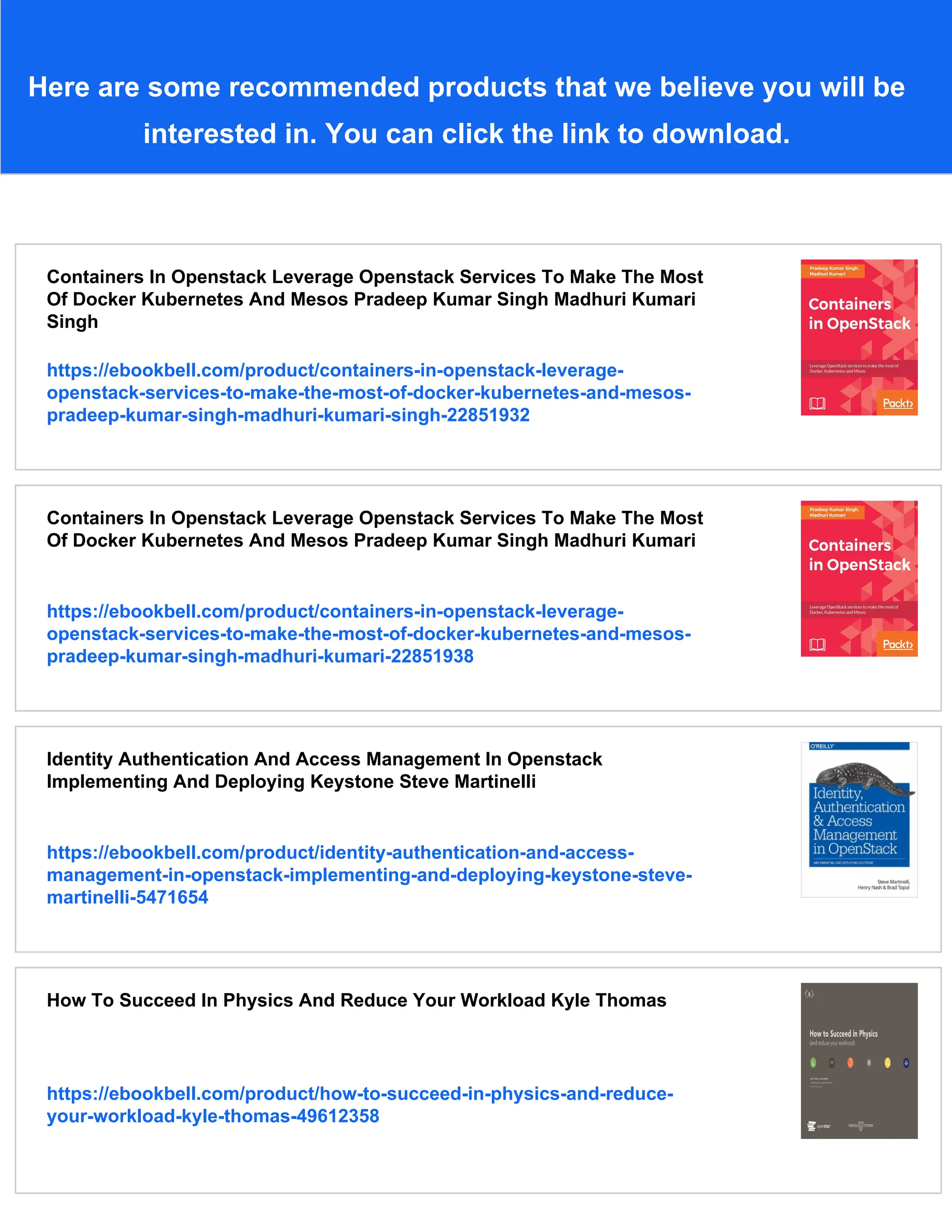 Here are some recommended products that we believe you will be
interested in. You can click the link to download.
Containers In Openstack Leverage Openstack Services To Make The Most
Of Docker Kubernetes And Mesos Pradeep Kumar Singh Madhuri Kumari
Singh
https://ebookbell.com/product/containers-in-openstack-leverage-
openstack-services-to-make-the-most-of-docker-kubernetes-and-mesos-
pradeep-kumar-singh-madhuri-kumari-singh-22851932
Containers In Openstack Leverage Openstack Services To Make The Most
Of Docker Kubernetes And Mesos Pradeep Kumar Singh Madhuri Kumari
https://ebookbell.com/product/containers-in-openstack-leverage-
openstack-services-to-make-the-most-of-docker-kubernetes-and-mesos-
pradeep-kumar-singh-madhuri-kumari-22851938
Identity Authentication And Access Management In Openstack
Implementing And Deploying Keystone Steve Martinelli
https://ebookbell.com/product/identity-authentication-and-access-
management-in-openstack-implementing-and-deploying-keystone-steve-
martinelli-5471654
How To Succeed In Physics And Reduce Your Workload Kyle Thomas
https://ebookbell.com/product/how-to-succeed-in-physics-and-reduce-
your-workload-kyle-thomas-49612358
 