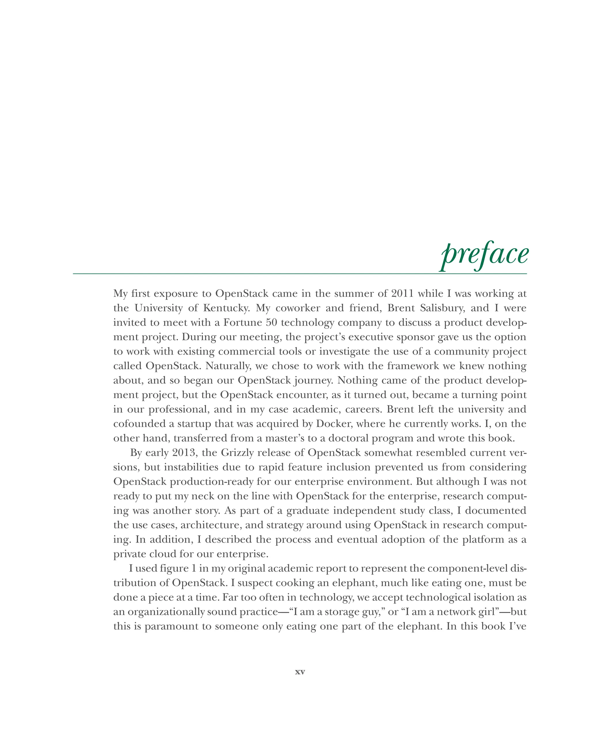 xv
preface
My first exposure to OpenStack came in the summer of 2011 while I was working at
the University of Kentucky. My coworker and friend, Brent Salisbury, and I were
invited to meet with a Fortune 50 technology company to discuss a product develop-
ment project. During our meeting, the project’s executive sponsor gave us the option
to work with existing commercial tools or investigate the use of a community project
called OpenStack. Naturally, we chose to work with the framework we knew nothing
about, and so began our OpenStack journey. Nothing came of the product develop-
ment project, but the OpenStack encounter, as it turned out, became a turning point
in our professional, and in my case academic, careers. Brent left the university and
cofounded a startup that was acquired by Docker, where he currently works. I, on the
other hand, transferred from a master’s to a doctoral program and wrote this book.
By early 2013, the Grizzly release of OpenStack somewhat resembled current ver-
sions, but instabilities due to rapid feature inclusion prevented us from considering
OpenStack production-ready for our enterprise environment. But although I was not
ready to put my neck on the line with OpenStack for the enterprise, research comput-
ing was another story. As part of a graduate independent study class, I documented
the use cases, architecture, and strategy around using OpenStack in research comput-
ing. In addition, I described the process and eventual adoption of the platform as a
private cloud for our enterprise.
I used figure 1 in my original academic report to represent the component-level dis-
tribution of OpenStack. I suspect cooking an elephant, much like eating one, must be
done a piece at a time. Far too often in technology, we accept technological isolation as
an organizationally sound practice—“I am a storage guy,” or “I am a network girl”—but
this is paramount to someone only eating one part of the elephant. In this book I’ve
Licensed to tracy moore <nordick.an@gmail.com>
 