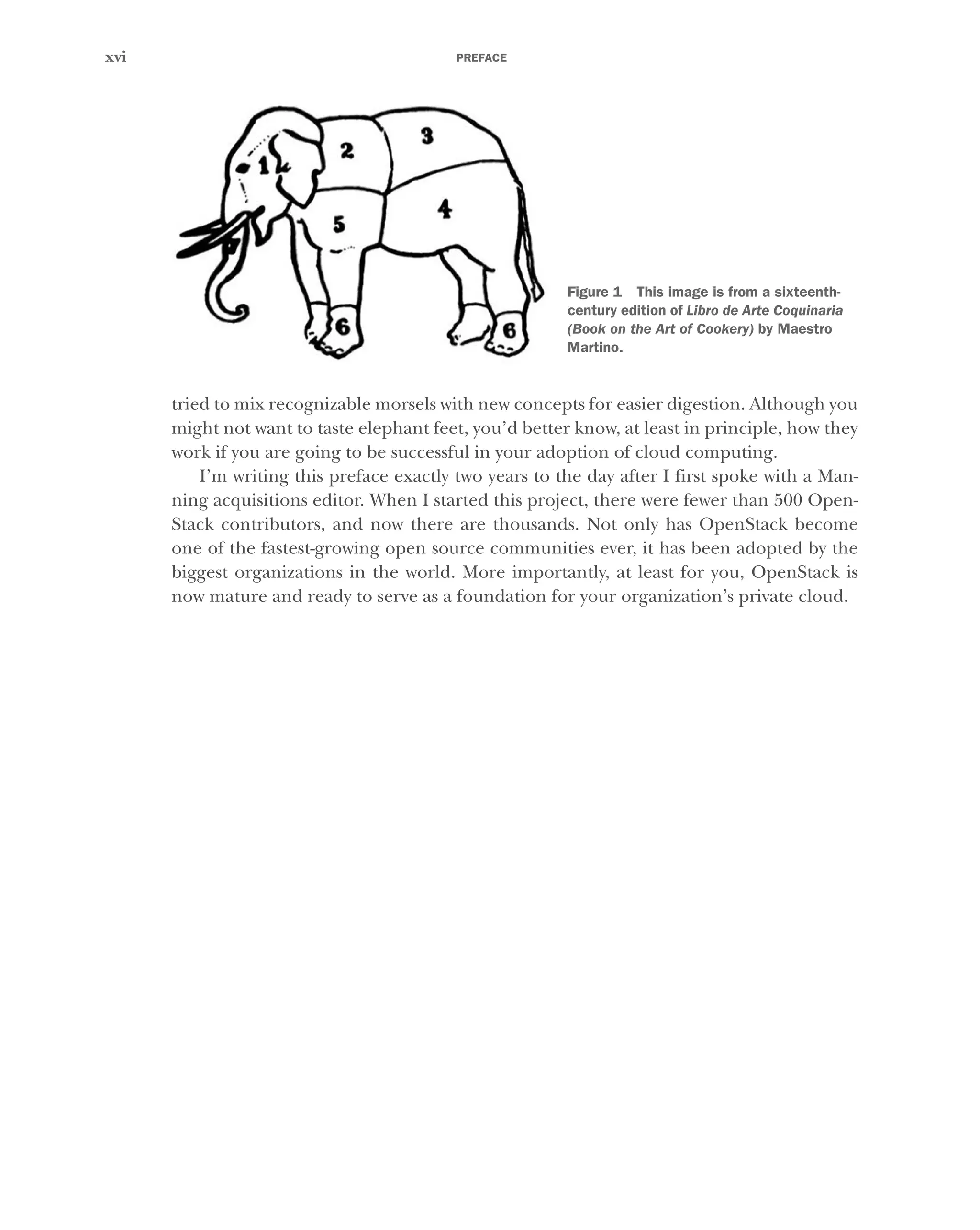 PREFACE
xvi
tried to mix recognizable morsels with new concepts for easier digestion. Although you
might not want to taste elephant feet, you’d better know, at least in principle, how they
work if you are going to be successful in your adoption of cloud computing.
I’m writing this preface exactly two years to the day after I first spoke with a Man-
ning acquisitions editor. When I started this project, there were fewer than 500 Open-
Stack contributors, and now there are thousands. Not only has OpenStack become
one of the fastest-growing open source communities ever, it has been adopted by the
biggest organizations in the world. More importantly, at least for you, OpenStack is
now mature and ready to serve as a foundation for your organization’s private cloud.
Figure 1 This image is from a sixteenth-
century edition of Libro de Arte Coquinaria
(Book on the Art of Cookery) by Maestro
Martino.
Licensed to tracy moore <nordick.an@gmail.com>
 