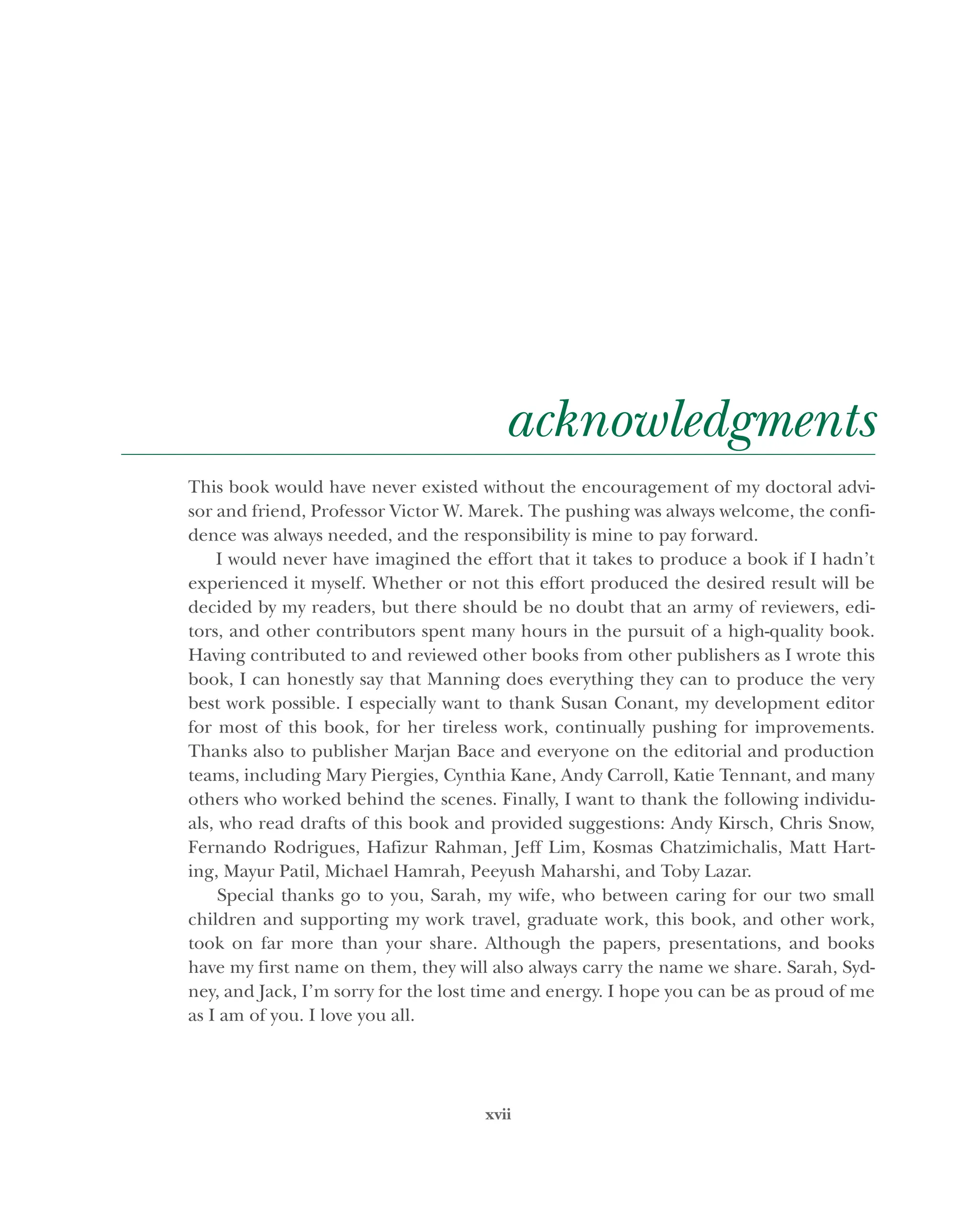 xvii
acknowledgments
This book would have never existed without the encouragement of my doctoral advi-
sor and friend, Professor Victor W. Marek. The pushing was always welcome, the confi-
dence was always needed, and the responsibility is mine to pay forward.
I would never have imagined the effort that it takes to produce a book if I hadn’t
experienced it myself. Whether or not this effort produced the desired result will be
decided by my readers, but there should be no doubt that an army of reviewers, edi-
tors, and other contributors spent many hours in the pursuit of a high-quality book.
Having contributed to and reviewed other books from other publishers as I wrote this
book, I can honestly say that Manning does everything they can to produce the very
best work possible. I especially want to thank Susan Conant, my development editor
for most of this book, for her tireless work, continually pushing for improvements.
Thanks also to publisher Marjan Bace and everyone on the editorial and production
teams, including Mary Piergies, Cynthia Kane, Andy Carroll, Katie Tennant, and many
others who worked behind the scenes. Finally, I want to thank the following individu-
als, who read drafts of this book and provided suggestions: Andy Kirsch, Chris Snow,
Fernando Rodrigues, Hafizur Rahman, Jeff Lim, Kosmas Chatzimichalis, Matt Hart-
ing, Mayur Patil, Michael Hamrah, Peeyush Maharshi, and Toby Lazar.
Special thanks go to you, Sarah, my wife, who between caring for our two small
children and supporting my work travel, graduate work, this book, and other work,
took on far more than your share. Although the papers, presentations, and books
have my first name on them, they will also always carry the name we share. Sarah, Syd-
ney, and Jack, I’m sorry for the lost time and energy. I hope you can be as proud of me
as I am of you. I love you all.
Licensed to tracy moore <nordick.an@gmail.com>
 