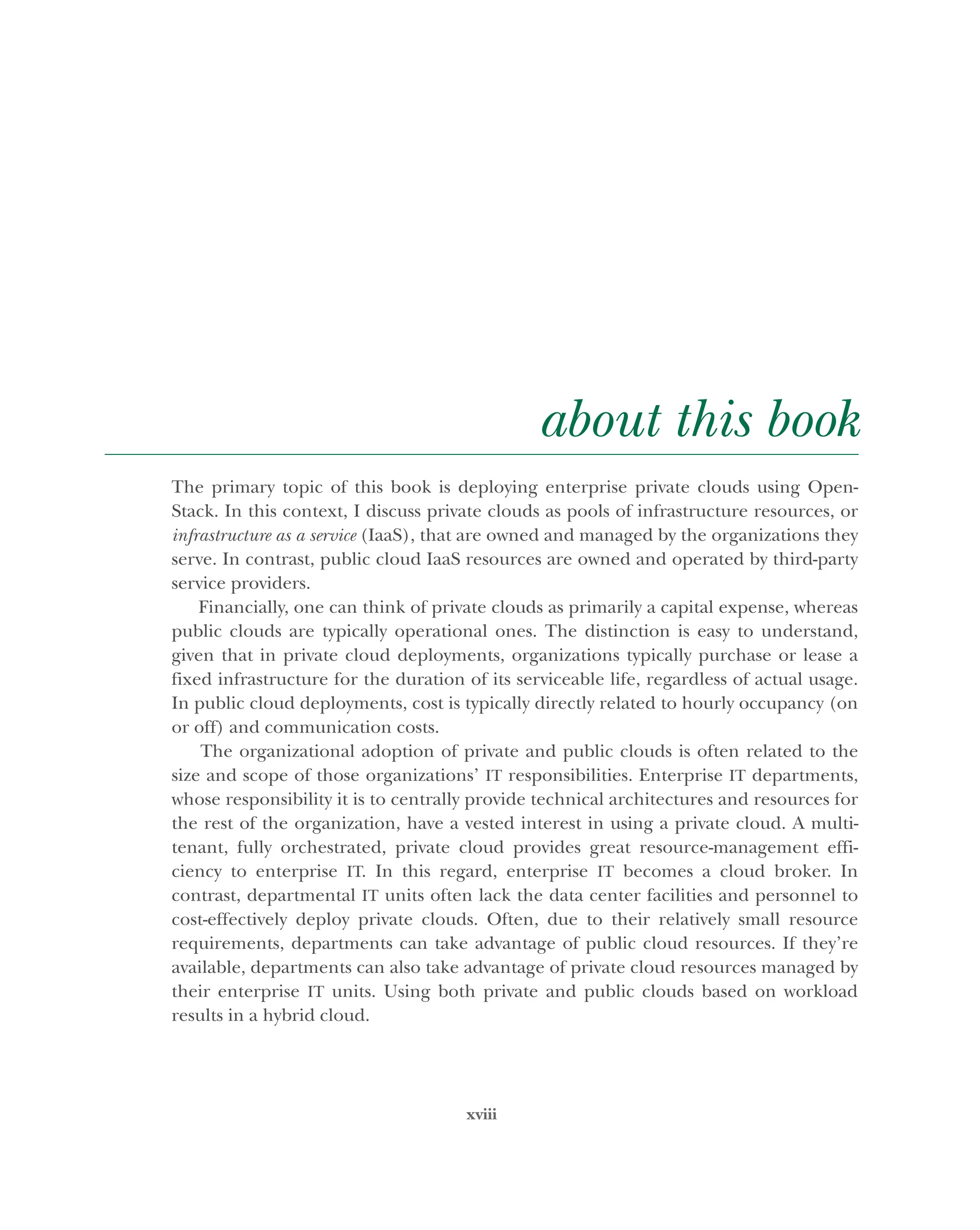 xviii
about this book
The primary topic of this book is deploying enterprise private clouds using Open-
Stack. In this context, I discuss private clouds as pools of infrastructure resources, or
infrastructure as a service (IaaS), that are owned and managed by the organizations they
serve. In contrast, public cloud IaaS resources are owned and operated by third-party
service providers.
Financially, one can think of private clouds as primarily a capital expense, whereas
public clouds are typically operational ones. The distinction is easy to understand,
given that in private cloud deployments, organizations typically purchase or lease a
fixed infrastructure for the duration of its serviceable life, regardless of actual usage.
In public cloud deployments, cost is typically directly related to hourly occupancy (on
or off) and communication costs.
The organizational adoption of private and public clouds is often related to the
size and scope of those organizations’ IT responsibilities. Enterprise IT departments,
whose responsibility it is to centrally provide technical architectures and resources for
the rest of the organization, have a vested interest in using a private cloud. A multi-
tenant, fully orchestrated, private cloud provides great resource-management effi-
ciency to enterprise IT. In this regard, enterprise IT becomes a cloud broker. In
contrast, departmental IT units often lack the data center facilities and personnel to
cost-effectively deploy private clouds. Often, due to their relatively small resource
requirements, departments can take advantage of public cloud resources. If they’re
available, departments can also take advantage of private cloud resources managed by
their enterprise IT units. Using both private and public clouds based on workload
results in a hybrid cloud.
Licensed to tracy moore <nordick.an@gmail.com>
 