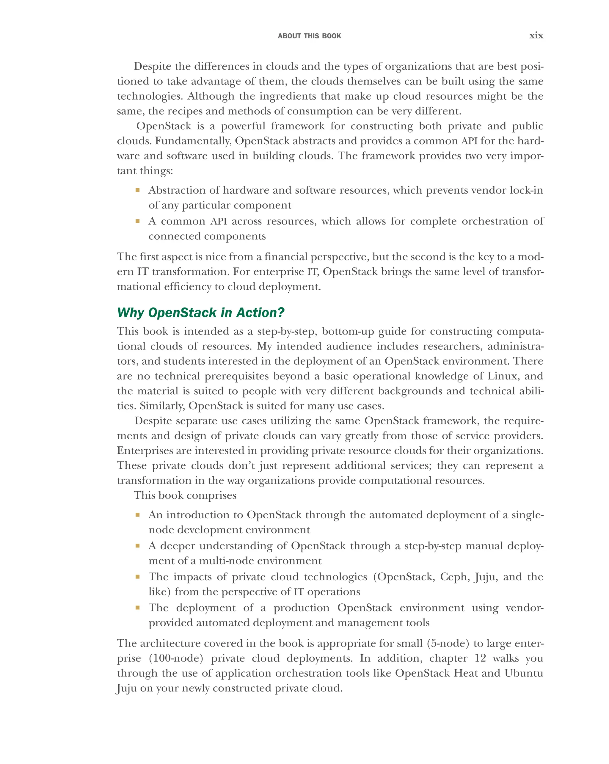 ABOUT THIS BOOK xix
Despite the differences in clouds and the types of organizations that are best posi-
tioned to take advantage of them, the clouds themselves can be built using the same
technologies. Although the ingredients that make up cloud resources might be the
same, the recipes and methods of consumption can be very different.
OpenStack is a powerful framework for constructing both private and public
clouds. Fundamentally, OpenStack abstracts and provides a common API for the hard-
ware and software used in building clouds. The framework provides two very impor-
tant things:
 Abstraction of hardware and software resources, which prevents vendor lock-in
of any particular component
 A common API across resources, which allows for complete orchestration of
connected components
The first aspect is nice from a financial perspective, but the second is the key to a mod-
ern IT transformation. For enterprise IT, OpenStack brings the same level of transfor-
mational efficiency to cloud deployment.
Why OpenStack in Action?
This book is intended as a step-by-step, bottom-up guide for constructing computa-
tional clouds of resources. My intended audience includes researchers, administra-
tors, and students interested in the deployment of an OpenStack environment. There
are no technical prerequisites beyond a basic operational knowledge of Linux, and
the material is suited to people with very different backgrounds and technical abili-
ties. Similarly, OpenStack is suited for many use cases.
Despite separate use cases utilizing the same OpenStack framework, the require-
ments and design of private clouds can vary greatly from those of service providers.
Enterprises are interested in providing private resource clouds for their organizations.
These private clouds don’t just represent additional services; they can represent a
transformation in the way organizations provide computational resources.
This book comprises
 An introduction to OpenStack through the automated deployment of a single-
node development environment
 A deeper understanding of OpenStack through a step-by-step manual deploy-
ment of a multi-node environment
 The impacts of private cloud technologies (OpenStack, Ceph, Juju, and the
like) from the perspective of IT operations
 The deployment of a production OpenStack environment using vendor-
provided automated deployment and management tools
The architecture covered in the book is appropriate for small (5-node) to large enter-
prise (100-node) private cloud deployments. In addition, chapter 12 walks you
through the use of application orchestration tools like OpenStack Heat and Ubuntu
Juju on your newly constructed private cloud.
Licensed to tracy moore <nordick.an@gmail.com>
 