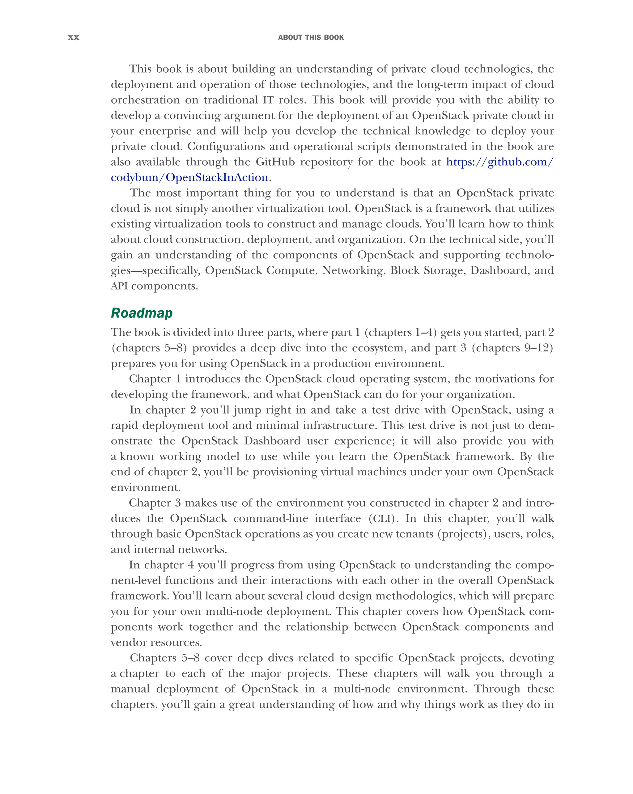 ABOUT THIS BOOK
xx
This book is about building an understanding of private cloud technologies, the
deployment and operation of those technologies, and the long-term impact of cloud
orchestration on traditional IT roles. This book will provide you with the ability to
develop a convincing argument for the deployment of an OpenStack private cloud in
your enterprise and will help you develop the technical knowledge to deploy your
private cloud. Configurations and operational scripts demonstrated in the book are
also available through the GitHub repository for the book at https://github.com/
codybum/OpenStackInAction.
The most important thing for you to understand is that an OpenStack private
cloud is not simply another virtualization tool. OpenStack is a framework that utilizes
existing virtualization tools to construct and manage clouds. You’ll learn how to think
about cloud construction, deployment, and organization. On the technical side, you’ll
gain an understanding of the components of OpenStack and supporting technolo-
gies—specifically, OpenStack Compute, Networking, Block Storage, Dashboard, and
API components.
Roadmap
The book is divided into three parts, where part 1 (chapters 1–4) gets you started, part 2
(chapters 5–8) provides a deep dive into the ecosystem, and part 3 (chapters 9–12)
prepares you for using OpenStack in a production environment.
Chapter 1 introduces the OpenStack cloud operating system, the motivations for
developing the framework, and what OpenStack can do for your organization.
In chapter 2 you’ll jump right in and take a test drive with OpenStack, using a
rapid deployment tool and minimal infrastructure. This test drive is not just to dem-
onstrate the OpenStack Dashboard user experience; it will also provide you with
a known working model to use while you learn the OpenStack framework. By the
end of chapter 2, you’ll be provisioning virtual machines under your own OpenStack
environment.
Chapter 3 makes use of the environment you constructed in chapter 2 and intro-
duces the OpenStack command-line interface (CLI). In this chapter, you’ll walk
through basic OpenStack operations as you create new tenants (projects), users, roles,
and internal networks.
In chapter 4 you’ll progress from using OpenStack to understanding the compo-
nent-level functions and their interactions with each other in the overall OpenStack
framework. You’ll learn about several cloud design methodologies, which will prepare
you for your own multi-node deployment. This chapter covers how OpenStack com-
ponents work together and the relationship between OpenStack components and
vendor resources.
Chapters 5–8 cover deep dives related to specific OpenStack projects, devoting
a chapter to each of the major projects. These chapters will walk you through a
manual deployment of OpenStack in a multi-node environment. Through these
chapters, you’ll gain a great understanding of how and why things work as they do in
Licensed to tracy moore <nordick.an@gmail.com>
 