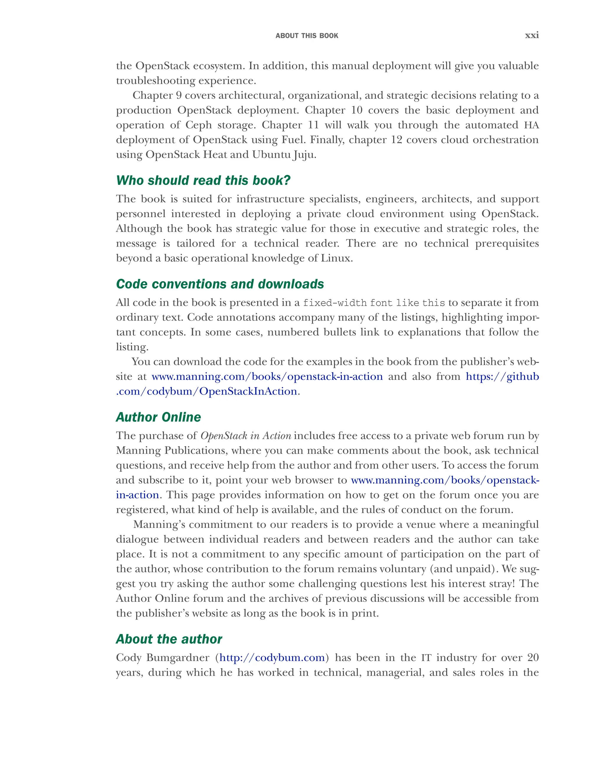 ABOUT THIS BOOK xxi
the OpenStack ecosystem. In addition, this manual deployment will give you valuable
troubleshooting experience.
Chapter 9 covers architectural, organizational, and strategic decisions relating to a
production OpenStack deployment. Chapter 10 covers the basic deployment and
operation of Ceph storage. Chapter 11 will walk you through the automated HA
deployment of OpenStack using Fuel. Finally, chapter 12 covers cloud orchestration
using OpenStack Heat and Ubuntu Juju.
Who should read this book?
The book is suited for infrastructure specialists, engineers, architects, and support
personnel interested in deploying a private cloud environment using OpenStack.
Although the book has strategic value for those in executive and strategic roles, the
message is tailored for a technical reader. There are no technical prerequisites
beyond a basic operational knowledge of Linux.
Code conventions and downloads
All code in the book is presented in a fixed-width font like this to separate it from
ordinary text. Code annotations accompany many of the listings, highlighting impor-
tant concepts. In some cases, numbered bullets link to explanations that follow the
listing.
You can download the code for the examples in the book from the publisher’s web-
site at www.manning.com/books/openstack-in-action and also from https://github
.com/codybum/OpenStackInAction.
Author Online
The purchase of OpenStack in Action includes free access to a private web forum run by
Manning Publications, where you can make comments about the book, ask technical
questions, and receive help from the author and from other users. To access the forum
and subscribe to it, point your web browser to www.manning.com/books/openstack-
in-action. This page provides information on how to get on the forum once you are
registered, what kind of help is available, and the rules of conduct on the forum.
Manning’s commitment to our readers is to provide a venue where a meaningful
dialogue between individual readers and between readers and the author can take
place. It is not a commitment to any specific amount of participation on the part of
the author, whose contribution to the forum remains voluntary (and unpaid). We sug-
gest you try asking the author some challenging questions lest his interest stray! The
Author Online forum and the archives of previous discussions will be accessible from
the publisher’s website as long as the book is in print.
About the author
Cody Bumgardner (http://codybum.com) has been in the IT industry for over 20
years, during which he has worked in technical, managerial, and sales roles in the
Licensed to tracy moore <nordick.an@gmail.com>
 