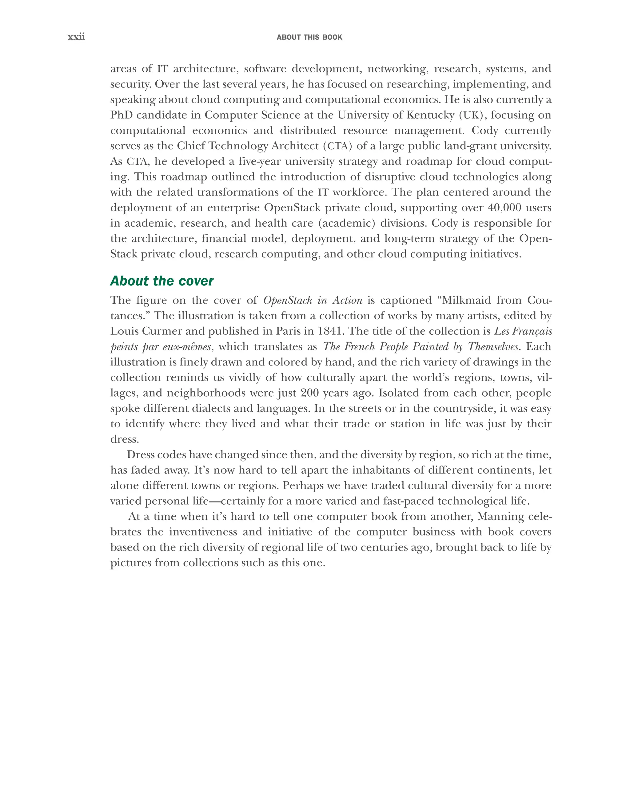 ABOUT THIS BOOK
xxii
areas of IT architecture, software development, networking, research, systems, and
security. Over the last several years, he has focused on researching, implementing, and
speaking about cloud computing and computational economics. He is also currently a
PhD candidate in Computer Science at the University of Kentucky (UK), focusing on
computational economics and distributed resource management. Cody currently
serves as the Chief Technology Architect (CTA) of a large public land-grant university.
As CTA, he developed a five-year university strategy and roadmap for cloud comput-
ing. This roadmap outlined the introduction of disruptive cloud technologies along
with the related transformations of the IT workforce. The plan centered around the
deployment of an enterprise OpenStack private cloud, supporting over 40,000 users
in academic, research, and health care (academic) divisions. Cody is responsible for
the architecture, financial model, deployment, and long-term strategy of the Open-
Stack private cloud, research computing, and other cloud computing initiatives.
About the cover
The figure on the cover of OpenStack in Action is captioned “Milkmaid from Cou-
tances.” The illustration is taken from a collection of works by many artists, edited by
Louis Curmer and published in Paris in 1841. The title of the collection is Les Français
peints par eux-mêmes, which translates as The French People Painted by Themselves. Each
illustration is finely drawn and colored by hand, and the rich variety of drawings in the
collection reminds us vividly of how culturally apart the world’s regions, towns, vil-
lages, and neighborhoods were just 200 years ago. Isolated from each other, people
spoke different dialects and languages. In the streets or in the countryside, it was easy
to identify where they lived and what their trade or station in life was just by their
dress.
Dress codes have changed since then, and the diversity by region, so rich at the time,
has faded away. It’s now hard to tell apart the inhabitants of different continents, let
alone different towns or regions. Perhaps we have traded cultural diversity for a more
varied personal life—certainly for a more varied and fast-paced technological life.
At a time when it’s hard to tell one computer book from another, Manning cele-
brates the inventiveness and initiative of the computer business with book covers
based on the rich diversity of regional life of two centuries ago, brought back to life by
pictures from collections such as this one.
Licensed to tracy moore <nordick.an@gmail.com>
 