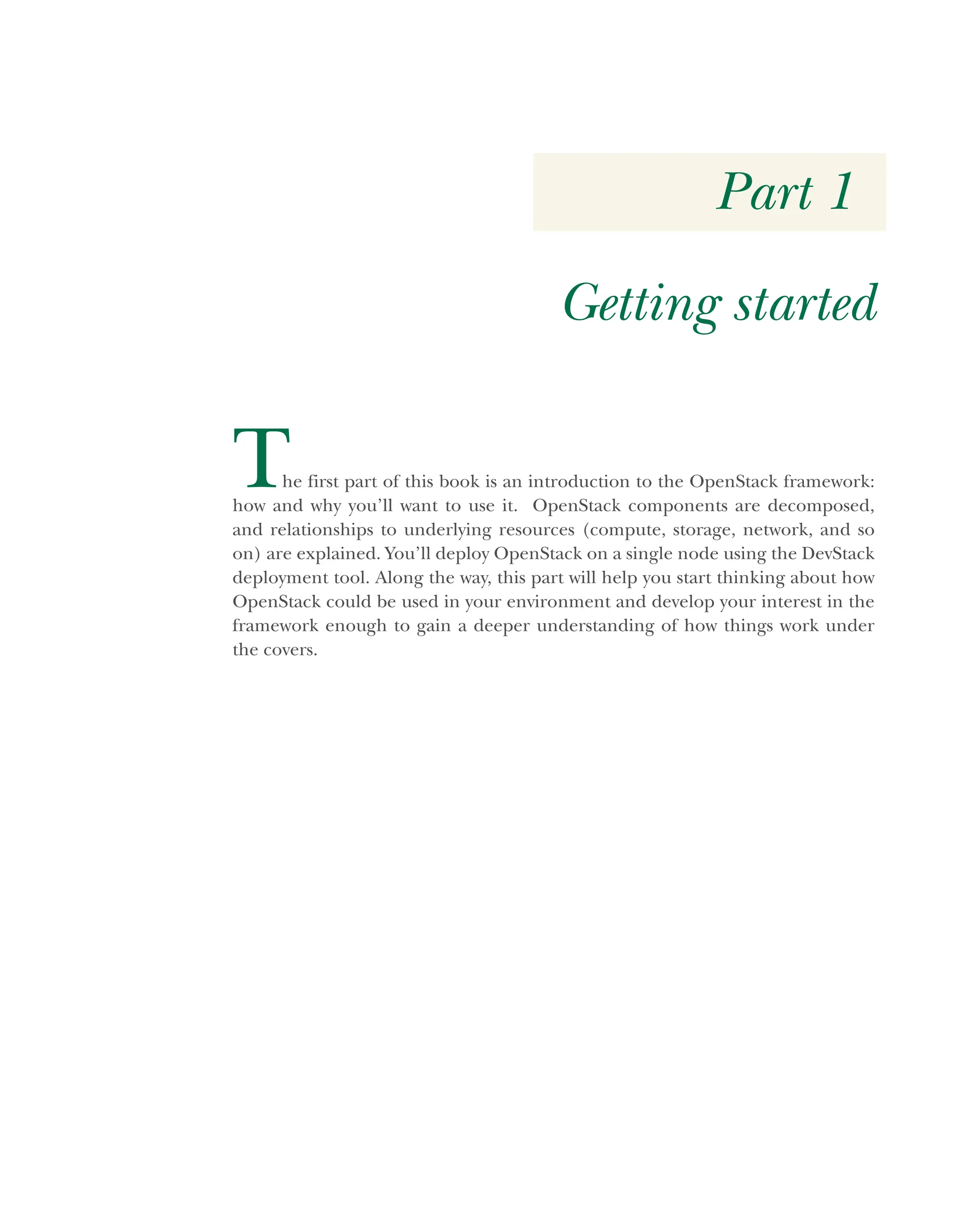 Part 1
Getting started
The first part of this book is an introduction to the OpenStack framework:
how and why you’ll want to use it. OpenStack components are decomposed,
and relationships to underlying resources (compute, storage, network, and so
on) are explained. You’ll deploy OpenStack on a single node using the DevStack
deployment tool. Along the way, this part will help you start thinking about how
OpenStack could be used in your environment and develop your interest in the
framework enough to gain a deeper understanding of how things work under
the covers.
Licensed to tracy moore <nordick.an@gmail.com>
 