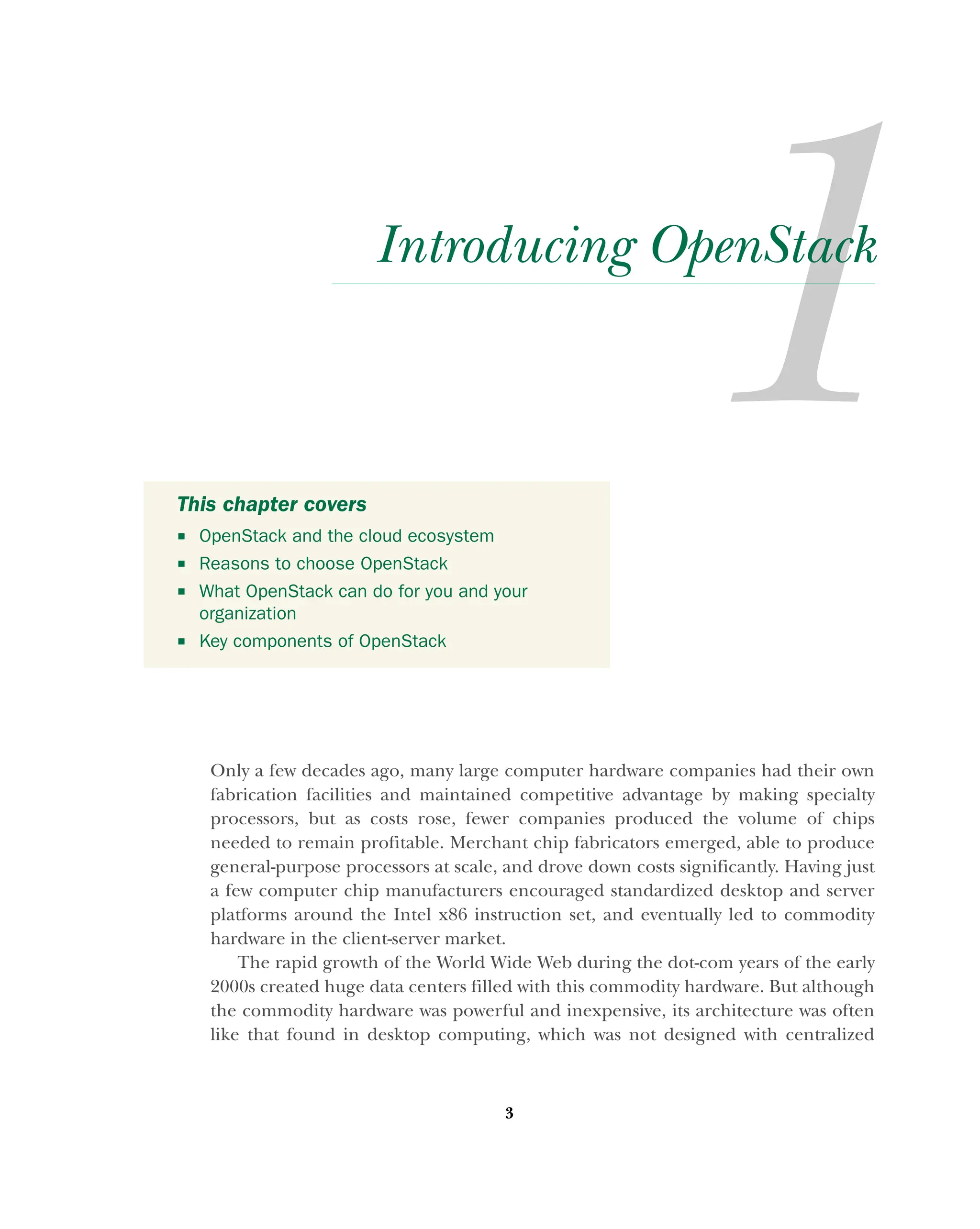 3
Introducing OpenStack
Only a few decades ago, many large computer hardware companies had their own
fabrication facilities and maintained competitive advantage by making specialty
processors, but as costs rose, fewer companies produced the volume of chips
needed to remain profitable. Merchant chip fabricators emerged, able to produce
general-purpose processors at scale, and drove down costs significantly. Having just
a few computer chip manufacturers encouraged standardized desktop and server
platforms around the Intel x86 instruction set, and eventually led to commodity
hardware in the client-server market.
The rapid growth of the World Wide Web during the dot-com years of the early
2000s created huge data centers filled with this commodity hardware. But although
the commodity hardware was powerful and inexpensive, its architecture was often
like that found in desktop computing, which was not designed with centralized
This chapter covers
 OpenStack and the cloud ecosystem
 Reasons to choose OpenStack
 What OpenStack can do for you and your
organization
 Key components of OpenStack
Licensed to tracy moore <nordick.an@gmail.com>
 