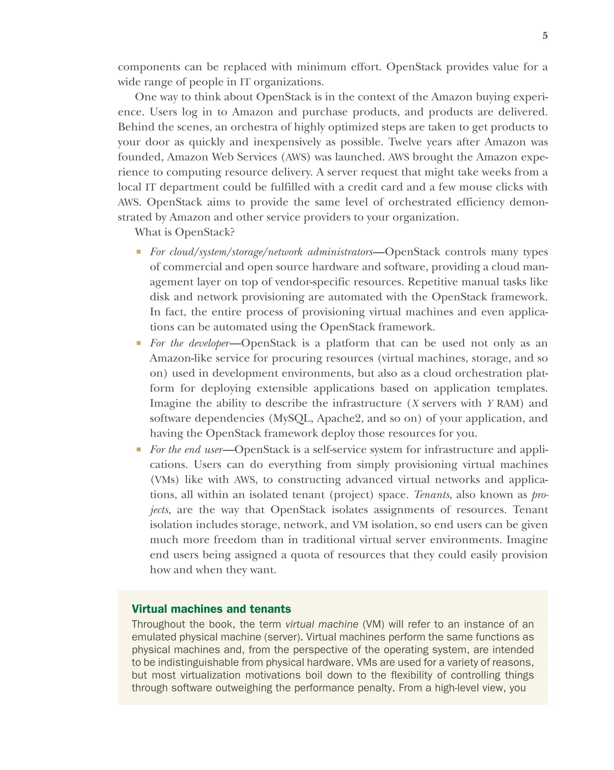 5
components can be replaced with minimum effort. OpenStack provides value for a
wide range of people in IT organizations.
One way to think about OpenStack is in the context of the Amazon buying experi-
ence. Users log in to Amazon and purchase products, and products are delivered.
Behind the scenes, an orchestra of highly optimized steps are taken to get products to
your door as quickly and inexpensively as possible. Twelve years after Amazon was
founded, Amazon Web Services (AWS) was launched. AWS brought the Amazon expe-
rience to computing resource delivery. A server request that might take weeks from a
local IT department could be fulfilled with a credit card and a few mouse clicks with
AWS. OpenStack aims to provide the same level of orchestrated efficiency demon-
strated by Amazon and other service providers to your organization.
What is OpenStack?
 For cloud/system/storage/network administrators—OpenStack controls many types
of commercial and open source hardware and software, providing a cloud man-
agement layer on top of vendor-specific resources. Repetitive manual tasks like
disk and network provisioning are automated with the OpenStack framework.
In fact, the entire process of provisioning virtual machines and even applica-
tions can be automated using the OpenStack framework.
 For the developer—OpenStack is a platform that can be used not only as an
Amazon-like service for procuring resources (virtual machines, storage, and so
on) used in development environments, but also as a cloud orchestration plat-
form for deploying extensible applications based on application templates.
Imagine the ability to describe the infrastructure (X servers with Y RAM) and
software dependencies (MySQL, Apache2, and so on) of your application, and
having the OpenStack framework deploy those resources for you.
 For the end user—OpenStack is a self-service system for infrastructure and appli-
cations. Users can do everything from simply provisioning virtual machines
(VMs) like with AWS, to constructing advanced virtual networks and applica-
tions, all within an isolated tenant (project) space. Tenants, also known as pro-
jects, are the way that OpenStack isolates assignments of resources. Tenant
isolation includes storage, network, and VM isolation, so end users can be given
much more freedom than in traditional virtual server environments. Imagine
end users being assigned a quota of resources that they could easily provision
how and when they want.
Virtual machines and tenants
Throughout the book, the term virtual machine (VM) will refer to an instance of an
emulated physical machine (server). Virtual machines perform the same functions as
physical machines and, from the perspective of the operating system, are intended
to be indistinguishable from physical hardware. VMs are used for a variety of reasons,
but most virtualization motivations boil down to the flexibility of controlling things
through software outweighing the performance penalty. From a high-level view, you
Licensed to tracy moore <nordick.an@gmail.com>
 
