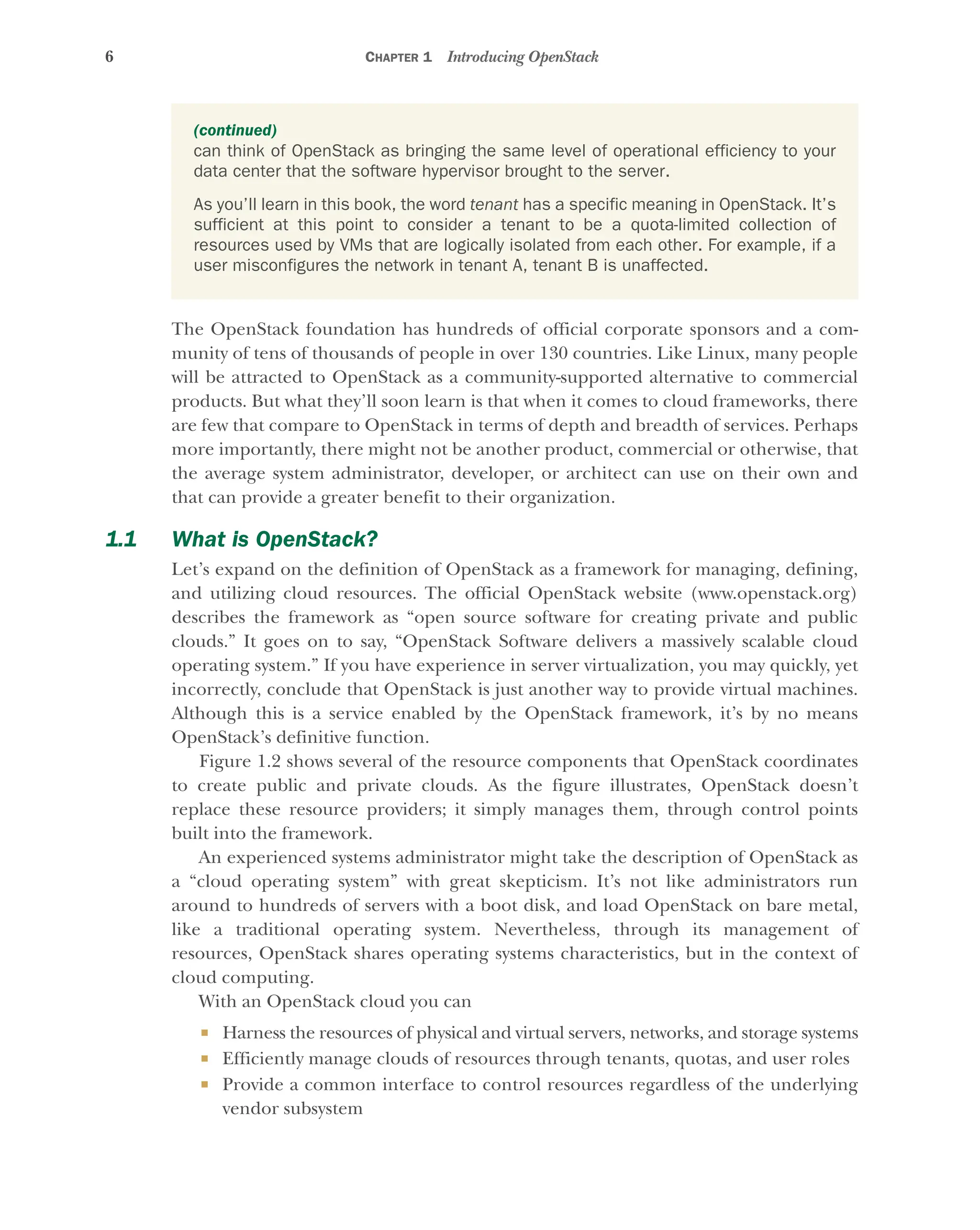 6 CHAPTER 1 Introducing OpenStack
The OpenStack foundation has hundreds of official corporate sponsors and a com-
munity of tens of thousands of people in over 130 countries. Like Linux, many people
will be attracted to OpenStack as a community-supported alternative to commercial
products. But what they’ll soon learn is that when it comes to cloud frameworks, there
are few that compare to OpenStack in terms of depth and breadth of services. Perhaps
more importantly, there might not be another product, commercial or otherwise, that
the average system administrator, developer, or architect can use on their own and
that can provide a greater benefit to their organization.
1.1 What is OpenStack?
Let’s expand on the definition of OpenStack as a framework for managing, defining,
and utilizing cloud resources. The official OpenStack website (www.openstack.org)
describes the framework as “open source software for creating private and public
clouds.” It goes on to say, “OpenStack Software delivers a massively scalable cloud
operating system.” If you have experience in server virtualization, you may quickly, yet
incorrectly, conclude that OpenStack is just another way to provide virtual machines.
Although this is a service enabled by the OpenStack framework, it’s by no means
OpenStack’s definitive function.
Figure 1.2 shows several of the resource components that OpenStack coordinates
to create public and private clouds. As the figure illustrates, OpenStack doesn’t
replace these resource providers; it simply manages them, through control points
built into the framework.
An experienced systems administrator might take the description of OpenStack as
a “cloud operating system” with great skepticism. It’s not like administrators run
around to hundreds of servers with a boot disk, and load OpenStack on bare metal,
like a traditional operating system. Nevertheless, through its management of
resources, OpenStack shares operating systems characteristics, but in the context of
cloud computing.
With an OpenStack cloud you can
 Harness the resources of physical and virtual servers, networks, and storage systems
 Efficiently manage clouds of resources through tenants, quotas, and user roles
 Provide a common interface to control resources regardless of the underlying
vendor subsystem
(continued)
can think of OpenStack as bringing the same level of operational efficiency to your
data center that the software hypervisor brought to the server.
As you’ll learn in this book, the word tenant has a specific meaning in OpenStack. It’s
sufficient at this point to consider a tenant to be a quota-limited collection of
resources used by VMs that are logically isolated from each other. For example, if a
user misconfigures the network in tenant A, tenant B is unaffected.
Licensed to tracy moore <nordick.an@gmail.com>
 