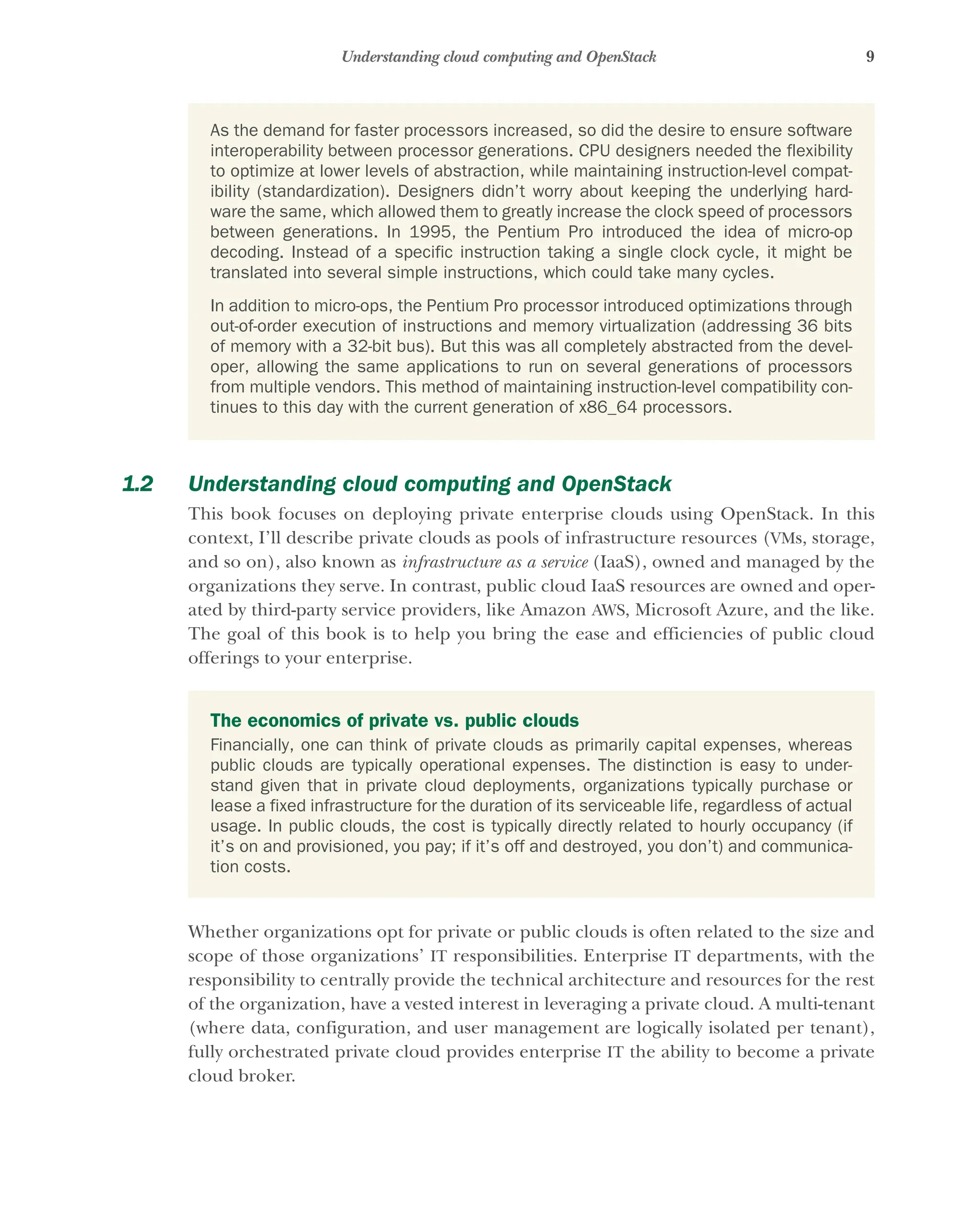 9
Understanding cloud computing and OpenStack
1.2 Understanding cloud computing and OpenStack
This book focuses on deploying private enterprise clouds using OpenStack. In this
context, I’ll describe private clouds as pools of infrastructure resources (VMs, storage,
and so on), also known as infrastructure as a service (IaaS), owned and managed by the
organizations they serve. In contrast, public cloud IaaS resources are owned and oper-
ated by third-party service providers, like Amazon AWS, Microsoft Azure, and the like.
The goal of this book is to help you bring the ease and efficiencies of public cloud
offerings to your enterprise.
Whether organizations opt for private or public clouds is often related to the size and
scope of those organizations’ IT responsibilities. Enterprise IT departments, with the
responsibility to centrally provide the technical architecture and resources for the rest
of the organization, have a vested interest in leveraging a private cloud. A multi-tenant
(where data, configuration, and user management are logically isolated per tenant),
fully orchestrated private cloud provides enterprise IT the ability to become a private
cloud broker.
As the demand for faster processors increased, so did the desire to ensure software
interoperability between processor generations. CPU designers needed the flexibility
to optimize at lower levels of abstraction, while maintaining instruction-level compat-
ibility (standardization). Designers didn’t worry about keeping the underlying hard-
ware the same, which allowed them to greatly increase the clock speed of processors
between generations. In 1995, the Pentium Pro introduced the idea of micro-op
decoding. Instead of a specific instruction taking a single clock cycle, it might be
translated into several simple instructions, which could take many cycles.
In addition to micro-ops, the Pentium Pro processor introduced optimizations through
out-of-order execution of instructions and memory virtualization (addressing 36 bits
of memory with a 32-bit bus). But this was all completely abstracted from the devel-
oper, allowing the same applications to run on several generations of processors
from multiple vendors. This method of maintaining instruction-level compatibility con-
tinues to this day with the current generation of x86_64 processors.
The economics of private vs. public clouds
Financially, one can think of private clouds as primarily capital expenses, whereas
public clouds are typically operational expenses. The distinction is easy to under-
stand given that in private cloud deployments, organizations typically purchase or
lease a fixed infrastructure for the duration of its serviceable life, regardless of actual
usage. In public clouds, the cost is typically directly related to hourly occupancy (if
it’s on and provisioned, you pay; if it’s off and destroyed, you don’t) and communica-
tion costs.
Licensed to tracy moore <nordick.an@gmail.com>
 