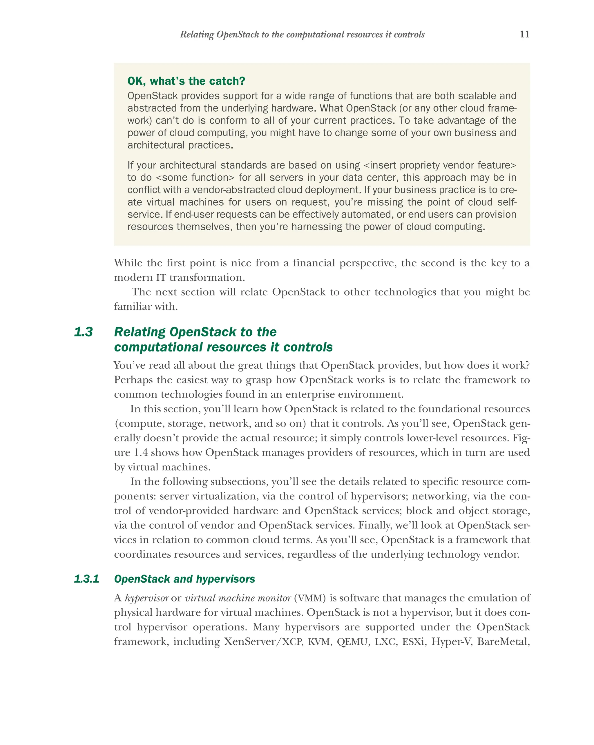 11
Relating OpenStack to the computational resources it controls
While the first point is nice from a financial perspective, the second is the key to a
modern IT transformation.
The next section will relate OpenStack to other technologies that you might be
familiar with.
1.3 Relating OpenStack to the
computational resources it controls
You’ve read all about the great things that OpenStack provides, but how does it work?
Perhaps the easiest way to grasp how OpenStack works is to relate the framework to
common technologies found in an enterprise environment.
In this section, you’ll learn how OpenStack is related to the foundational resources
(compute, storage, network, and so on) that it controls. As you’ll see, OpenStack gen-
erally doesn’t provide the actual resource; it simply controls lower-level resources. Fig-
ure 1.4 shows how OpenStack manages providers of resources, which in turn are used
by virtual machines.
In the following subsections, you’ll see the details related to specific resource com-
ponents: server virtualization, via the control of hypervisors; networking, via the con-
trol of vendor-provided hardware and OpenStack services; block and object storage,
via the control of vendor and OpenStack services. Finally, we’ll look at OpenStack ser-
vices in relation to common cloud terms. As you’ll see, OpenStack is a framework that
coordinates resources and services, regardless of the underlying technology vendor.
1.3.1 OpenStack and hypervisors
A hypervisor or virtual machine monitor (VMM) is software that manages the emulation of
physical hardware for virtual machines. OpenStack is not a hypervisor, but it does con-
trol hypervisor operations. Many hypervisors are supported under the OpenStack
framework, including XenServer/XCP, KVM, QEMU, LXC, ESXi, Hyper-V, BareMetal,
OK, what’s the catch?
OpenStack provides support for a wide range of functions that are both scalable and
abstracted from the underlying hardware. What OpenStack (or any other cloud frame-
work) can’t do is conform to all of your current practices. To take advantage of the
power of cloud computing, you might have to change some of your own business and
architectural practices.
If your architectural standards are based on using <insert propriety vendor feature>
to do <some function> for all servers in your data center, this approach may be in
conflict with a vendor-abstracted cloud deployment. If your business practice is to cre-
ate virtual machines for users on request, you’re missing the point of cloud self-
service. If end-user requests can be effectively automated, or end users can provision
resources themselves, then you’re harnessing the power of cloud computing.
Licensed to tracy moore <nordick.an@gmail.com>
 