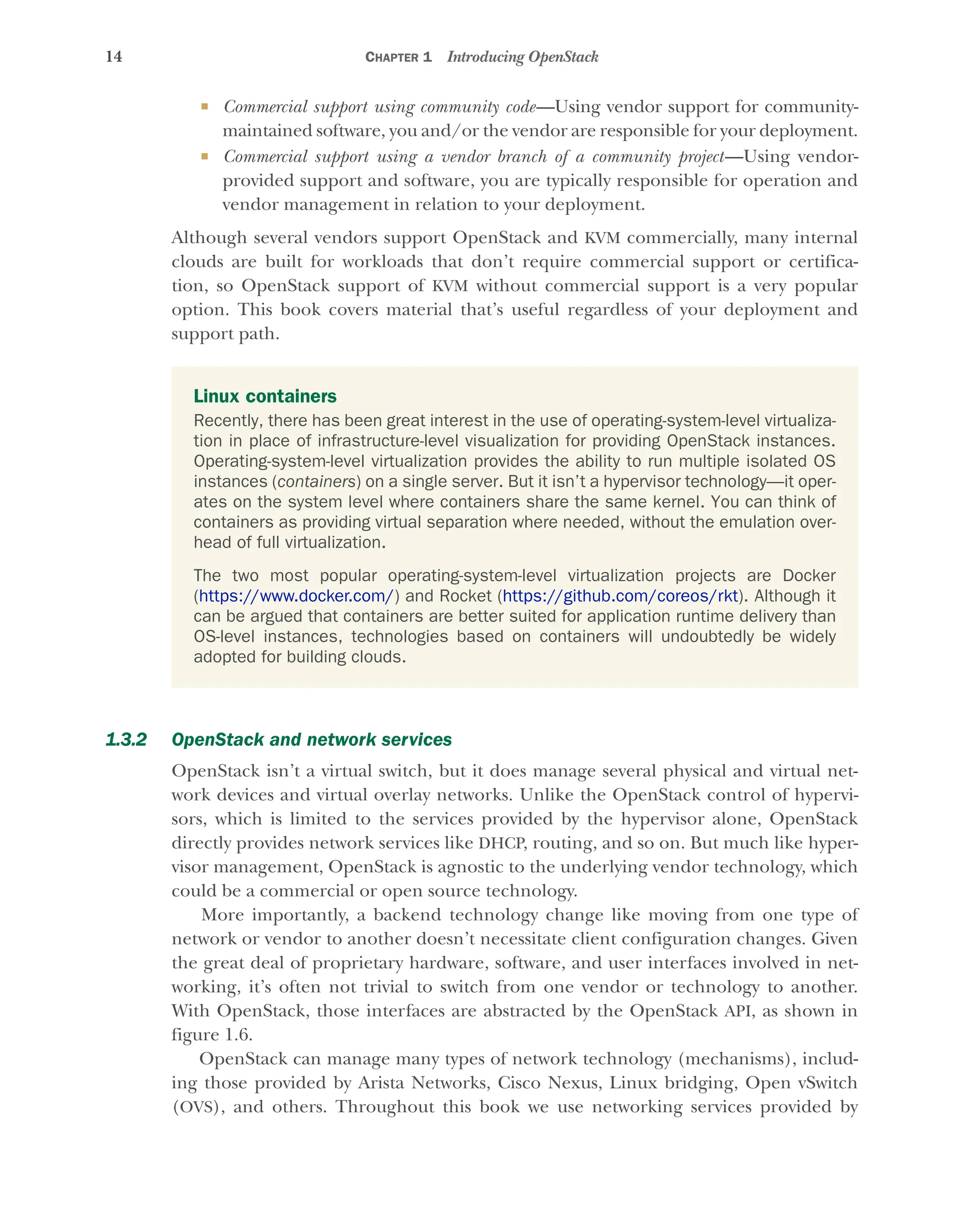 14 CHAPTER 1 Introducing OpenStack
 Commercial support using community code—Using vendor support for community-
maintained software, you and/or the vendor are responsible for your deployment.
 Commercial support using a vendor branch of a community project—Using vendor-
provided support and software, you are typically responsible for operation and
vendor management in relation to your deployment.
Although several vendors support OpenStack and KVM commercially, many internal
clouds are built for workloads that don’t require commercial support or certifica-
tion, so OpenStack support of KVM without commercial support is a very popular
option. This book covers material that’s useful regardless of your deployment and
support path.
1.3.2 OpenStack and network services
OpenStack isn’t a virtual switch, but it does manage several physical and virtual net-
work devices and virtual overlay networks. Unlike the OpenStack control of hypervi-
sors, which is limited to the services provided by the hypervisor alone, OpenStack
directly provides network services like DHCP, routing, and so on. But much like hyper-
visor management, OpenStack is agnostic to the underlying vendor technology, which
could be a commercial or open source technology.
More importantly, a backend technology change like moving from one type of
network or vendor to another doesn’t necessitate client configuration changes. Given
the great deal of proprietary hardware, software, and user interfaces involved in net-
working, it’s often not trivial to switch from one vendor or technology to another.
With OpenStack, those interfaces are abstracted by the OpenStack API, as shown in
figure 1.6.
OpenStack can manage many types of network technology (mechanisms), includ-
ing those provided by Arista Networks, Cisco Nexus, Linux bridging, Open vSwitch
(OVS), and others. Throughout this book we use networking services provided by
Linux containers
Recently, there has been great interest in the use of operating-system-level virtualiza-
tion in place of infrastructure-level visualization for providing OpenStack instances.
Operating-system-level virtualization provides the ability to run multiple isolated OS
instances (containers) on a single server. But it isn’t a hypervisor technology—it oper-
ates on the system level where containers share the same kernel. You can think of
containers as providing virtual separation where needed, without the emulation over-
head of full virtualization.
The two most popular operating-system-level virtualization projects are Docker
(https://www.docker.com/) and Rocket (https://github.com/coreos/rkt). Although it
can be argued that containers are better suited for application runtime delivery than
OS-level instances, technologies based on containers will undoubtedly be widely
adopted for building clouds.
Licensed to tracy moore <nordick.an@gmail.com>
 