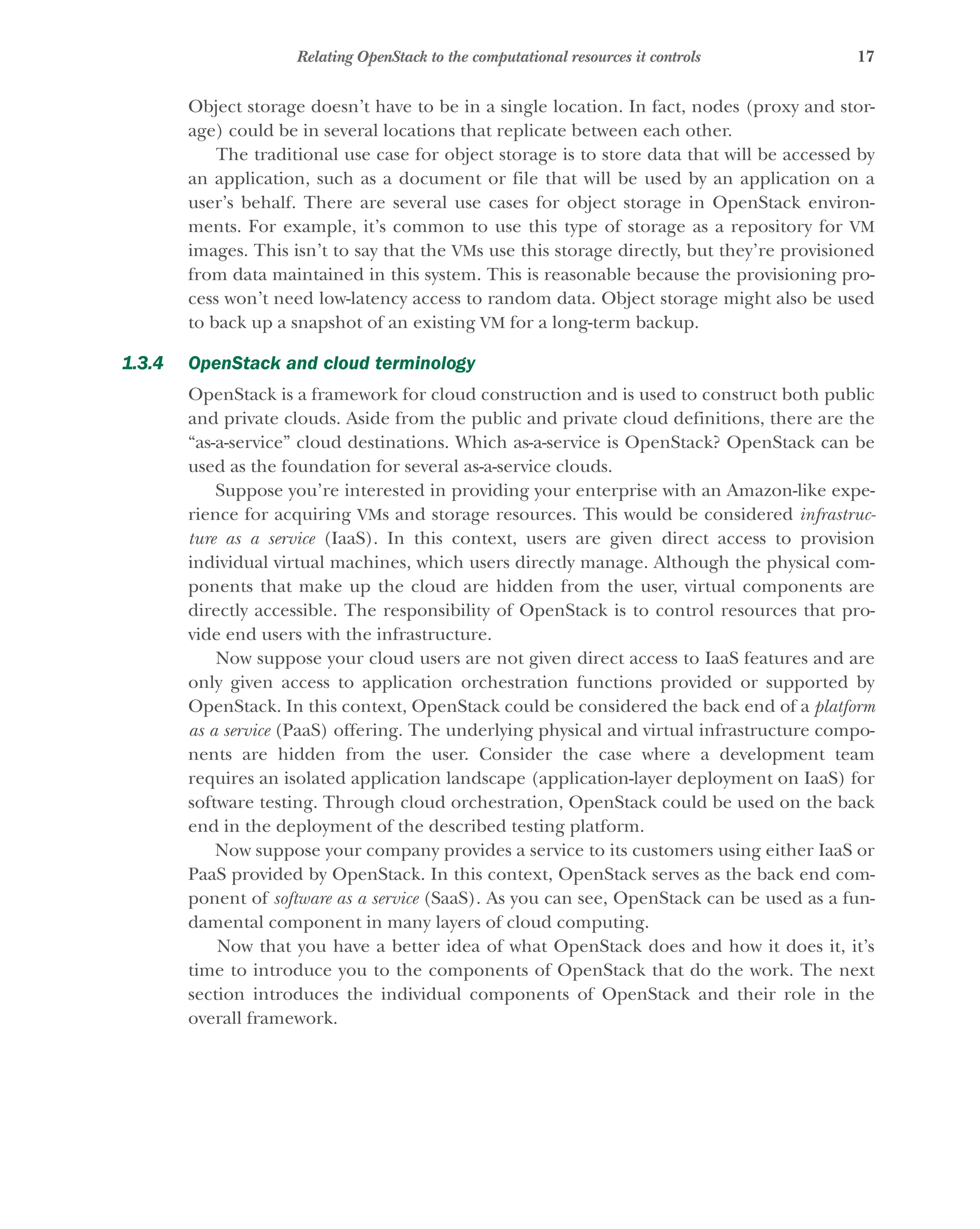 17
Relating OpenStack to the computational resources it controls
Object storage doesn’t have to be in a single location. In fact, nodes (proxy and stor-
age) could be in several locations that replicate between each other.
The traditional use case for object storage is to store data that will be accessed by
an application, such as a document or file that will be used by an application on a
user’s behalf. There are several use cases for object storage in OpenStack environ-
ments. For example, it’s common to use this type of storage as a repository for VM
images. This isn’t to say that the VMs use this storage directly, but they’re provisioned
from data maintained in this system. This is reasonable because the provisioning pro-
cess won’t need low-latency access to random data. Object storage might also be used
to back up a snapshot of an existing VM for a long-term backup.
1.3.4 OpenStack and cloud terminology
OpenStack is a framework for cloud construction and is used to construct both public
and private clouds. Aside from the public and private cloud definitions, there are the
“as-a-service” cloud destinations. Which as-a-service is OpenStack? OpenStack can be
used as the foundation for several as-a-service clouds.
Suppose you’re interested in providing your enterprise with an Amazon-like expe-
rience for acquiring VMs and storage resources. This would be considered infrastruc-
ture as a service (IaaS). In this context, users are given direct access to provision
individual virtual machines, which users directly manage. Although the physical com-
ponents that make up the cloud are hidden from the user, virtual components are
directly accessible. The responsibility of OpenStack is to control resources that pro-
vide end users with the infrastructure.
Now suppose your cloud users are not given direct access to IaaS features and are
only given access to application orchestration functions provided or supported by
OpenStack. In this context, OpenStack could be considered the back end of a platform
as a service (PaaS) offering. The underlying physical and virtual infrastructure compo-
nents are hidden from the user. Consider the case where a development team
requires an isolated application landscape (application-layer deployment on IaaS) for
software testing. Through cloud orchestration, OpenStack could be used on the back
end in the deployment of the described testing platform.
Now suppose your company provides a service to its customers using either IaaS or
PaaS provided by OpenStack. In this context, OpenStack serves as the back end com-
ponent of software as a service (SaaS). As you can see, OpenStack can be used as a fun-
damental component in many layers of cloud computing.
Now that you have a better idea of what OpenStack does and how it does it, it’s
time to introduce you to the components of OpenStack that do the work. The next
section introduces the individual components of OpenStack and their role in the
overall framework.
Licensed to tracy moore <nordick.an@gmail.com>
 